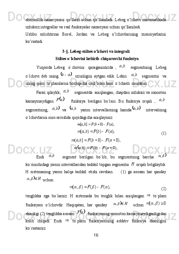ehtimollik  nazariyasini   qo’llash  uchun  qo’llaniladi.  Lebeg   o’lchovi  matematikada
uzluksiz integrallar va real funksiyalar nazariyasi uchun qo’llaniladi.
Ushbu   solishtirma   Borel,   Jordan   va   Lebeg   o’lchovlarining   xususiyatlarini
ko’rsatadi.
3 - §.   Lebeg-stiltes o’lchovi va integrali
Stiltes o`lchovini keltirib chiqaruvchi funksiya
Yuqorida   Lebeg     o`chovini     qaraganimizda   ,  	b	a,     segmentning     Lebeg
o`lchovi   deb   uning  	
	a	b     uzunligini   aytgan   edik.   Lekin    		b	a,     segmentni     va
uning qism  to`plamlarini boshqacha usul bilan ham  o`lchash  mumkun.
Faraz qilaylik, 	
	b	a,     segmentda  aniqlangan, chapdan uzluksiz va monoton
kamaymaydigan  	
	x	F       funksiya   berilgan   bo`lsin.   Bu   funksiya   orqali   ,  		b	a,
segmentning,  	
	b	a,   va  		b	a,   yarim   intervallarning   hamda		b	a,     intervalning
o`lchovlarini mos ravishda quyidagicha aniqlaymiz:	
),	(	)0	(	]	,	[	a	F	b	F	b	a	m				
),	(	)	(	)	,	[	a	F	b	F	b	a	m		
                                            (1)	
),0	(	)0	(	]	,	(					a	F	b	F	b	a	m	
	),0	(	)	(	)	,				a	F	b	F	b	a	m
Endi  	
	b	a,     segment   berilgan   bo`lib,   bu   segmentning   barcha  			,
ko`rinishidagi yarim intervallaridan tashkil topgan segmentni 	
H  orqali belgilaylik.
H   sistemaning   yarim   halqa   tashkil   etishi   ravshan.         (1)   ga   asosan   har   qanday	
		H			,
 uchun 
                    	
),	(	)	(	)	,	[					F	F	m		                                                 (2)
tenglikka   ega   bo`lamiz.   H   sistemada   bu   tenglik   bilan   aniqlangan  	
m   to`plam
funksiyasi   o`lchovdir.   Haqiqatan,   har   qanday    	
		H			,     uchun  	0	)	,	[				m
ekanligi (2) tenglikka asosan  	
	x	F   funksiyaning monoton kamaymaydiganligidan
kelib   chiqadi.   Endi  	
m   to`plam   funksiyasining   additiv   funksiya   ekanligini
ko`rsatamiz.
16 
