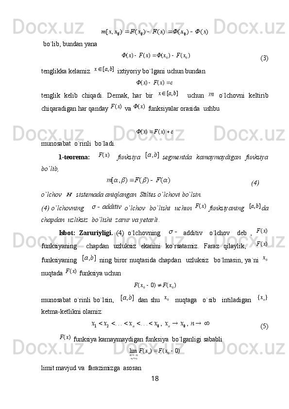 )	(	)	(	)	(	)	(	)	,	[	0	0	0	x	Ф	x	Ф	x	F	x	F	x	x	m				 bo`lib, bundan yana 	
)	(	)	(	)	(	)	(	0	0	x	F	х	Ф	x	F	x	Ф			
                                         (3)
tenglikka kelamiz. 	
]	,	[	b	a	x  ixtiyoriy bo`lgani uchun bundan	
c	x	F	x	Ф			)	(	)	(
tenglik   kelib   chiqadi.   Demak,   har   bir  	
]	,	[	b	a	x     uchun  	m   o`lchovni   keltirib
chiqaradigan har qanday 	
)	(x	F  va 	)	(х	Ф  funksiyalar orasida  ushbu 	
с	x	F	x	Ф			)	(	)	(
munosabat  o`rinli  bo`ladi.
1-teorema:      	
)	(x	F      funksiya   	]	,	[	b	a   segmentda    kamaymaydigan   funksiya
bo`lib,  
                                      	
)	(	)	(	)	,	[					F	F	m		                                                (4)
o`lchov  	
H   sistemada aniqlangan  Stiltes o`lchovi bo`lsin. 
(4) o`lchovning     	
additiv		   o`lchov   bo`lishi   uchun  	)	(x	F   funksiyaning   	]	,	[	b	a da
chapdan  uzliksiz  bo`lishi  zarur va yetarli .
Isbot:   Zaruriyligi.   (4)   o`lchovning    	
	   additiv     o`lchov     deb   ,  	)	(x	F
funksiyaning     chapdan   uzluksiz   ekanini   ko`rsatamiz.   Faraz   qilaylik,    	
)	(x	F
funksiyaning    	
]	,	[	b	a   ning   biror   nuqtasida   chapdan     uzluksiz     bo`lmasin,   ya`ni  	0x
nuqtada 	
)	(x	F  funksiya uchun 	
)	(	)0	(	0	0	x	F	x	F		
munosabat   o`rinli   bo`lsin,    	
]	,	[	b	a   dan   shu  	0x     nuqtaga     o`sib     intiladigan    	}	{	nx
ketma-ketlikni olamiz:	
								n	x	x	x	x	x	x	n	n	,	,	...	...	0	0	2	1
                              (5)	
)	(x	F
 funksiya kamaymaydigan funksiya  bo`lganligi sababli  	
)0	(	)	(	lim	0
0			x	F	x	F	n	n x
nx
limit mavjud va  farazimizga  asosan 
18 