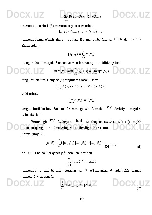 )()0()(lim
00
0 xFxFxF
n
n
x
nx 
 
munosabat  o`rinli. (5) munosabatga asosan ushbu ...	)	,	[	...	)	,	[	)	,	[	1	3	1	2	1					nx	x	x	x	x	x
munosabatning   o`rinli   ekani     ravshan.   Bu   munosabatdan   va  	
	n   da    	0x	xn
ekanligidan,  	
∪

	
	
1	1	0	1	)	,	[	)	,	[	
n	nx	x	x	x
  tenglik  kelib chiqadi. Bundan va 	
m  o`lchovning 		 additivligidan   	
)	,	[	lim	))	,	[	(	)	,	[	1	1	1	0	1	n	n	n	n	x	x	m	x	x	m	x	x	m	∪

			
tenglikni olamiz. Natijada (4) tenglikka asosan ushbu 	
)	(	)	(	)]	(	)	(	[	lim	1	0	1	x	F	x	F	x	F	x	F	n	n				
yoki ushbu  	
)	(	)	(	lim	0x	F	x	F	n	n		
tenglik   hosil   bo`ladi.   Bu   esa     farazimizga   zid.   Demak,    	
)	(x	F   funksiya     chapdan
uzluksiz ekan. 
Yetarliligi:  	
)	(x	F   funksiyani    	]	,	[	b	a     da   chapdan   uzluksiz   deb,   (4)   tenglik
bilan  aniqlangan 	
m  o`lchovning 		 additivligini ko`rsatamiz. 
Faraz  qilaylik, 	
	

	)	,	[	)	,	[),	,	[	)	,	[ 1 jjkknn
т										∪
SH, 	j	k	                     (6)
bo`lsin. U holda  har qanday  N
 son uchun ushbu 	
)	,	[	)	,	[
1	
					

	n	n	т∪
munosabat   o`rinli   bo`ladi.   Bundan   va  	
m   o`lchovning  		 additivlik   hamda
monotonlik  xossasidan 
         	
)	,	[	)	,	[	
1	
				m	m	
n	n	n		

                                                  (7)
19 