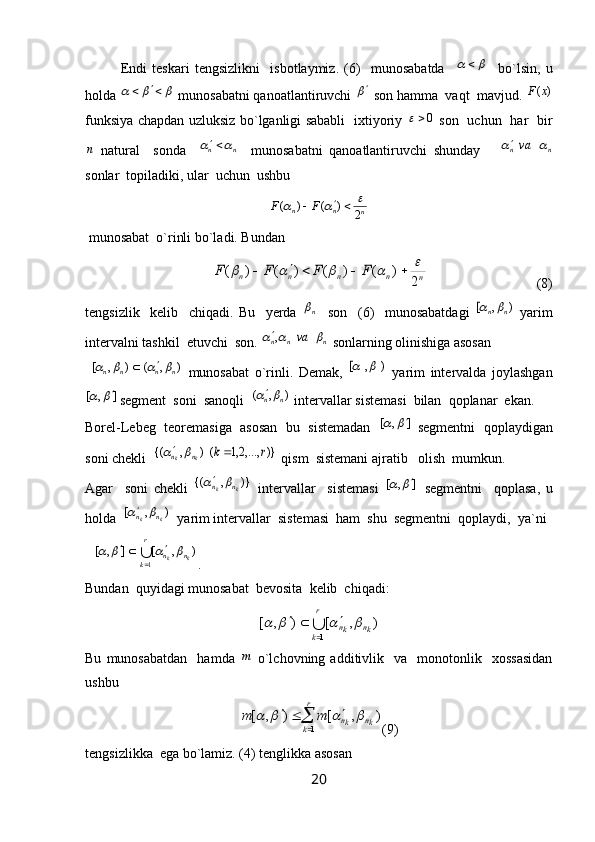 Endi   teskari   tengsizlikni     isbotlaymiz.   (6)     munosabatda    	 
    bo`lsin,   u
holda 	
				  munosabatni qanoatlantiruvchi 	  son hamma  vaqt  mavjud. 	)	(x	F
funksiya chapdan uzluksiz bo`lganligi sababli   ixtiyoriy   0	

  son   uchun   har   bir	
n
  natural     sonda    	n	n			     munosabatni   qanoatlantiruvchi   shunday      	n	nva		
sonlar  topiladiki, ular  uchun  ushbu 	
n	n	n	F	F	2	)	(	)	(						
 munosabat  o`rinli bo`ladi. Bundan
             	
n	n	n	n	n	F	F	F	F	
2	
)	(	)	(	)	(	)	(										                                (8)
tengsizlik     kelib     chiqadi.   Bu     yerda  	
n     son     (6)     munosabatdagi  	)	,	[	n	n	   yarim
intervalni tashkil  etuvchi  son. 	
n	n	n	va				,  sonlarning olinishiga asosan
 	
)	,	(	)	,	[	n	n	n	n						   munosabat   o`rinli.   Demak,  	)	,	[		   yarim   intervalda   joylashgan	
]	,	[			
segment  soni  sanoqli  	)	,	(	n	n	  intervallar sistemasi  bilan  qoplanar  ekan. 
Borel-Lebeg  teoremasiga  asosan  bu  sistemadan   	
]	,	[			  segmentni  qoplaydigan
soni chekli  	
)}	,...,2,1	()	,	{(	r	k	k	k	n	n				  qism  sistemani ajratib   olish  mumkun.
Agar     soni   chekli  	
})	,	{(	k	k	n	n		   intervallar     sistemasi  	]	,	[			   segmentni     qoplasa,   u
holda  	
)	,	[	k	k	n	n		  yarim intervallar  sistemasi  ham  shu  segmentni  qoplaydi,  ya`ni 
∪
r
k	n	n	k	k	1	
)	,	[	]	,	[	
	
					
.
Bundan  quyidagi munosabat  bevosita  kelib  chiqadi:
∪ r
k kn
kn
1	
)	,	[	)	,	[							
Bu   munosabatdan     hamda  	
m   o`lchovning  additivlik     va     monotonlik    xossasidan
ushbu 	
	
			
r
k	kn	kn	m	m	
1	
)	,	[	)	,	[				
(9)
tengsizlikka  ega bo`lamiz. (4) tenglikka asosan  
20 