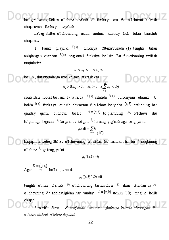 bo`lgan Lebeg-Stiltes   o`lchovi deyiladi.   F
   funksiya   esa    F
   o`lchovni   keltirib
chiqaruvchi  funksiya   deyiladi.
Lebeg-Stiltes   o`lchovining     uchta     muhim     xususiy     holi     bilan     tanishib
chiqamiz.
1.     Faraz     qilaylik,  	
)	(x	F     funksiya     20-ma`ruzada   (1)   tenglik     bilan
aniqlangan  chapdan   	
)	(x	h   pog`onali  funksiya  bo`lsin.  Bu  funksiyaning  uzilish
nuqtalarini 	
...	...	2	1					nx	x	x
bo`lib , shu nuqtalarga mos kelgan  sakrash esa                                        	


	
					
1	2	1	)	.(..,0	.,..,0	,0	
k	k	n	h	h	h	h
sonlardan     iborat   bo`lsin.   1-   ta`rifda    	
)	(x	F   sifatida  	)	(x	h     funksiyani     olamiz     .   U
holda 	
)	(x	h   funksiya  keltirib  chiqargan 	  o`lchov  bo`yicha  	]	,	[	b	a  oraliqning  har
qanday     qismi     o`lchovli     bo`lib,     ],[ baA 
  to`plamning    	
h   o`lchovi     shu
to`plamga  tegishli  	
ix  larga mos  kelgan  	ih  larning  yig`indisiga  teng, ya`ni


Ax ih
i hA )(	
(10)
haqiqatan, Lebeg-Stiltes  o`lchovining  ta`rifidan  ko`rinadiki , har bir 	
ix  nuqtaning
o`lchovi 	
ih  ga teng, ya`ni	
i	i	F	h	x		})	({	
Agar	
∪

	
	
1	
}	{	
i	ix	D  bo`lsa , u holda 	
0	)	\]	,	([		D	b	a	h
tenglik    o`rinli  .  Demak   	
h   o`lchovining    tashuvchisi     D
    ekan  . Bundan  va  	h
o`lchovning   	

additivligidan   har   qanday     ],[ baA 
  uchun   (10)     tenglik     kelib
chiqadi. 
2-ta`rif:     Biror       F
  pog`onali     monoton     funksiya   keltirib   chiqargan   F	

o`lchov diskret  o`lchov deyiladi. 
22 