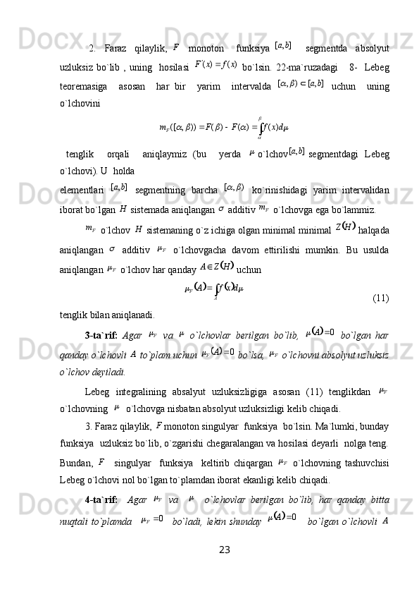   2.     Faraz     qilaylik,   F
    monoton       funksiya  ],	[	b	a       segmentda     absolyut
uzluksiz   bo`lib   ,   uning     hosilasi  	
)	(	)	(	x	f	x	F		   bo`lsin.   22-ma`ruzadagi       8-     Lebeg
teoremasiga     asosan     har   bir     yarim     intervalda  	
],	[	)	,	[	b	a			   uchun     uning
o`lchovini 	
∫			

	
					dx	f	F	F	m
F	)	(	)	(	)	(	))	,	([
  tenglik     orqali     aniqlaymiz   (bu     yerda  	
 o`lchov	],	[	ba segmentdagi   Lebeg
o`lchovi). U  holda 
elementlari  	
],	[	b	a   segmentning   barcha   ),[		
  ko`rinishidagi   yarim   intervalidan
iborat bo`lgan 	
H  sistemada aniqlangan 	  additiv  Fm
 o`lchovga ega bo`lammiz. 
Fm
 o`lchov 	
H  sistemaning o`z ichiga olgan minimal minimal 			H	Z  halqada
aniqlangan  	
   additiv   F	
  o`lchovgacha   davom   ettirilishi   mumkin.   Bu   usulda
aniqlangan  F	

 o`lchov har qanday 		 HZA 
 uchun 	
				∫

AF dxfA		
                                                     (11)
tenglik bilan aniqlanadi.
3-ta`rif:   Agar   F	

  va  	   o`lchovlar   berilgan   bo`lib,  			0	A	   bo`lgan   har
qanday o`lchovli 	
A  to`plam uchun 			0	A	F  bo`lsa,  F	
 o`lchovni absolyut uzluksiz
o`lchov deyiladi.
Lebeg   integralining   absalyut   uzluksizligiga   asosan   (11)   tenglikdan   F	

o`lchovning  	
   o`lchovga nisbatan absolyut uzluksizligi kelib chiqadi.
3. Faraz qilaylik,  F
monoton singulyar  funksiya  bo`lsin. Ma`lumki, bunday
funksiya  uzluksiz bo`lib, o`zgarishi chegaralangan va hosilasi deyarli  nolga teng.
Bundan,   F
    singulyar     funksiya     keltirib   chiqargan   F	

  o`lchovning   tashuvchisi
Lebeg o`lchovi nol bo`lgan to`plamdan iborat ekanligi kelib chiqadi.
4-ta`rif:     Agar   F	

  va    	     o`lchovlar   berilgan   bo`lib,   har   qanday   bitta
nuqtali   to`plamda     0
F	

    bo`ladi,   lekin   shunday  			0	A	     bo`lgan   o`lchovli  	A
23 