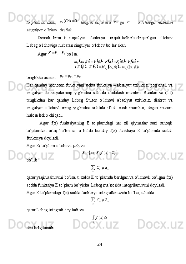 to`plam bo`lsaki,  0	)	(		CA	F    tenglik  bajarilsa,  F	
 ga  	      o`lchovga  nisbatan
singulyar o`lchov  deyildi. 
Demak,   biror   F
  singulyar       funksiya       orqali   keltirib   chiqarilgan     o`lchov
Lebeg o`lchoviga nisbatan singulyar o`lchov bo`lar ekan.
Agar 	
2	1	F	F	F		  bo`lsa,	
										
						))	,	([	)	,	[	
)	,	[
2122 11	
						
					
FFF	
m	M	F	F	
F	F	F	F	m	
				
				
tenglikka asosan   	
2	1	F	F	F					 . 
Har qanday monoton funksiyani  uchta funksiya – absalyut  uzluksiz, pog`onali  va
singulyar   funksiyalarning   yig`indisi   sifatida   ifodalash   mumkin.   Bundan   va   (11)
tenglikdan   har   qanday   Lebeg   Stiltes   o`lchovi   absolyut   uzluksiz,   diskret   va
singulyar   o`lchovlarning   yig`indisi   sifatida   ifoda   etish   mumkin,   degan   muhim
hulosa kelib chiqadi. 
      Agar   f(x)   funktsiyaning   E   to’plamdagi   har   xil   qiymatlar   soni   sanoqli
to’plamdan   ortiq   bo’lmasa,   u   holda   bunday   f(x)   funktsiya   E   to’plamda   sodda
funktsiya deyiladi.
Agar E
k  to’plam o’lchovli   E
k  va	
Ek={x∈E:f(x)=Ck}
bo’lib	
∑k|Ck|μEk
qator yaqinlashuvchi bo’lsa, u xolda E to’plamda berilgan va o’lchovli bo’lgan  f ( x )
sodda funktsiya E to’plam bo’yicha  Lebeg ma’nosida integrllanuvchi deyiladi.
Agar E to’plamdagi f(x) sodda funktsiya integrallanuvchi bo’lsa, u holda	
∑k|Ck|μEk
qator Lebeg integrali deyiladi va 	
∫E	
f(x)dx
deb belgilanadi.
24 