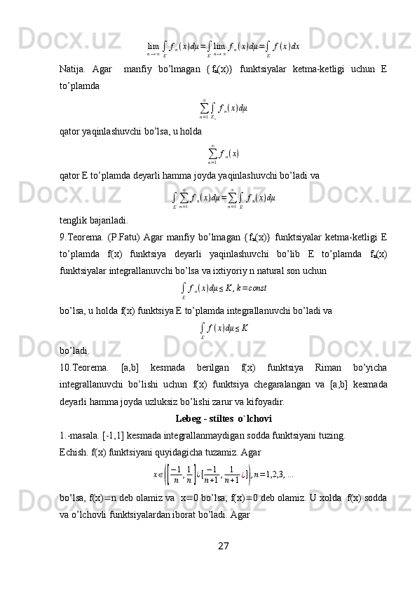 lim
n → ∞ ∫
E f
n ( x ) dμ =
∫
E lim
n → ∞ f
n ( x ) dμ =
∫
E f ( x ) dx
Natija.   Agar     manfiy   bo’lmagan   { f
n ( x )}   funktsiyalar   ketma-ketligi   uchun   E
to’plamda ∑n=1
∞	
∫En
fn(x)dμ
qator yaqinlashuvchi bo’lsa, u holda
∑
n = 1∞
f
n ( x )
qator E to’plamda deyarli hamma joyda yaqinlashuvchi bo’ladi va
∫
E ∑
n = 1∞
f
n ( x ) dμ =
∑
n = 1∞
∫
E f
n ( x ) dμ
tenglik bajariladi.
9.Teorema.   (P.Fatu)   Agar   manfiy   bo’lmagan   { f
n ( x )}   funktsiyalar   ketma-ketligi   E
to’plamda   f ( x )   funktsiya   deyarli   yaqinlashuvchi   bo’lib   E   to’plamda   f
n ( x )
funktsiyalar integrallanuvchi bo’lsa va ixtiyoriy  n  natural son uchun
∫
E f
n ( x ) dμ ≤ K , k = const
bo’lsa, u holda  f ( x ) funktsiya E to’plamda integrallanuvchi bo’ladi va	
∫E	
f(x)dμ	≤K
bo’ladi.
10.Teorema.   [ a , b ]   kesmada   berilgan   f ( x )   funktsiya   Riman   bo’yicha
integrallanuvchi   bo’lishi   uchun   f ( x )   funktsiya   chegaralangan   va   [ a , b ]   kesmada
deyarli hamma joyda uzluksiz bo’lishi zarur va kifoyadir.
L е b е g - stilt е s  o`lch о vi
1.-masala. [-1,1] kesmada integrallanmaydigan sodda funktsiyani tuzing.
Echish. f(x) funktsiyani quyidagicha tuzamiz. Agar 	
x∈([
−1
n	,1
n]¿[−1	
n+1,	1
n+1¿]),n=1,2,3	,...
bo’lsa, f(x)  n deb olamiz va  x  0 bo’lsa, f(x)  0 deb olamiz. U xolda  f(x) sodda
va o’lchovli funktsiyalardan iborat bo’ladi. Agar
27 
