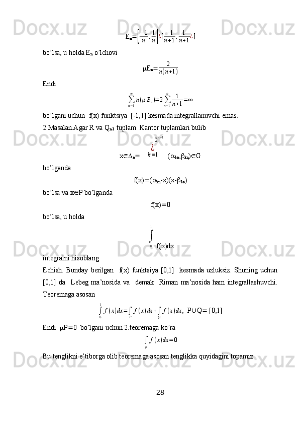 E
n [ − 1
n , 1
n	] ¿ [ − 1
n + 1 , 1
n + 1 ¿ ]
bo’lsa, u holda E
n  o’lchovi
 E
n  2
n ( n + 1 )
Endi
∑
n = 1∞
n ( μ E
n ) = 2
∑
n = 1∞
1
n + 1 = ∞
bo’lgani uchun  f(x) funktsiya  [-1,1] kesmada integrallanuvchi emas.
2.Masalan.Agar R va Q
n-1  tuplam  Kantor tuplamlari bulib
x 
n 	
¿
k=1	
        	2n−1 ( 
kn , 
kn )  G
bo’lganda
f(x)  ( 
kn -x)(x- 
kn )
bo’lsa va x  P bo’lganda
f(x)  0
bo’lsa, u holda	
∫
0
1
f(x)dx
integralni hisoblang.
Echish.   Bunday   berilgan     f(x)   funktsiya   [0,1]     kesmada   uzluksiz.   Shuning   uchun
[0,1]   da     Lebeg   ma’nosida   va     demak     Riman   ma’nosida   ham   integrallashuvchi.
Teoremaga asosan	
∫0
1	
f(x)dx	=∫P	
f(x)dx	+∫Q	
f(x)dx
,  P  Q   [0,1]
Endi    P  0  bo’lgani uchun 2.teoremaga ko’ra 
∫
p f ( x ) dx = 0
Bu tenglikni e’tiborga olib teoremaga asosan tenglikka quyidagini topamiz.
28 