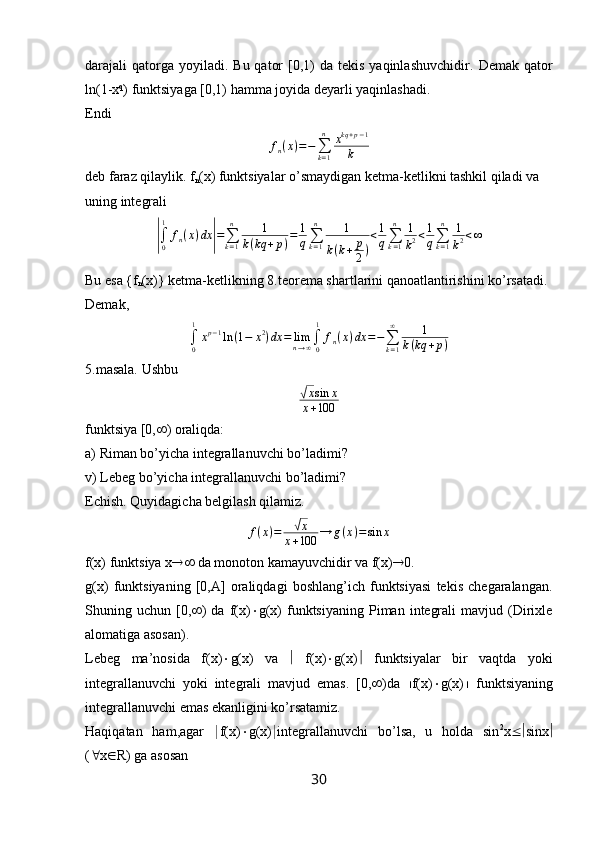 darajali  qatorga yoyiladi.  Bu  qator   [0,1)   da tekis  yaqinlashuvchidir.   Demak  qator
ln(1-x q
) funktsiyaga [0,1) hamma joyida deyarli yaqinlashadi.
Endi
f
n ( x ) = −
∑
k = 1n
x kq + p − 1
k
deb faraz qilaylik. f
n (x) funktsiyalar o’smaydigan ketma-ketlikni tashkil qiladi va 
uning integrali|∫0
1	
fn(x)dx	|=∑k=1
n	1	
k(kq	+p)=	1
q∑k=1
n	1	
k(k+	p
2)
<1
q∑k=1
n	1
k2<1
q∑k=1
n	1
k2<∞
Bu esa {f
n (x)} ketma-ketlikning 8.teorema shartlarini qanoatlantirishini ko’rsatadi.
Demak,	
∫0
1
xp−1ln	(1−	x2)dx	=	limn→∞∫0
1	
fn(x)dx	=−∑k=1
∞	1	
k(kq	+p)
5.masala. Ushbu	
√
x sin x
x + 100
funktsiya [0,  ) oraliqda:
a) Riman bo’yicha integrallanuvchi bo’ladimi?
v) Lebeg bo’yicha integrallanuvchi bo’ladimi?
Echish. Quyidagicha belgilash qilamiz.
f ( x ) =
√ x
x + 100 → g ( x ) = sin x
f(x) funktsiya x   da monoton kamayuvchidir va f(x)  0.
g(x)   funktsiyaning   [0,A]   oraliqdagi   boshlang’ich   funktsiyasi   tekis   chegaralangan.
Shuning  uchun  [0,  )  da   f(x)  g(x)   funktsiyaning   Piman  integrali  mavjud  (Dirixle
alomatiga asosan).
Lebeg   ma’nosida   f(x)  g(x)   va      f(x)  g(x)    funktsiyalar   bir   vaqtda   yoki
integrallanuvchi   yoki   integrali   mavjud   emas.   [0,  )da    f(x)  g(x)    funktsiyaning
integrallanuvchi emas ekanligini ko’rsatamiz.
Haqiqatan   ham,agar   | f(x)  g(x) | integrallanuvchi   bo’lsa,   u   holda   sin 2
x  sinx 
(  x  R) ga asosan
30 