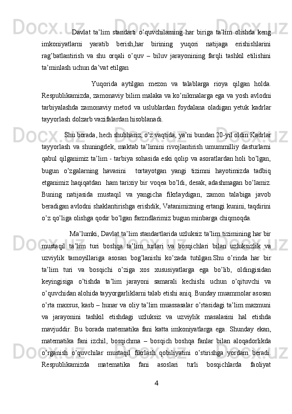Davlat   ta’lim   standarti   o’quvchilarning   har   biriga   ta’lim   olishda   keng
imkoniyatlarni   yaratib   berish,har   birining   yuqori   natijaga   erishishlarini
rag’batlantirish   va   shu   orqali   o’quv   –   biluv   jarayonining   farqli   tashkil   etilishini
ta’minlash uchun da’vat etilgan
                      Yuqorida   aytilgan   mezon   va   talablarga   rioya   qilgan   holda.
Respublikamizda, zamonaviy bilim malaka va ko’nikmalarga ega va yosh avlodni
tarbiyalashda   zamonaviy   metod   va   uslublardan   foydalana   oladigan   yetuk   kadrlar
tayyorlash dolzarb vazifalardan hisoblanadi. 
             Shu borada, hech shubhasiz, o’z vaqtida, ya’ni bundan 20-yil oldin Kadrlar
tayyorlash   va   shuningdek,   maktab   ta’limini   rivojlantirish   umummilliy   dasturlarni
qabul qilganimiz ta’lim - tarbiya sohasida eski qolip va asoratlardan holi bo’lgan,
bugun   o’zgalarning   havasini     tortayotgan   yangi   tizimni   hayotimizda   tadbiq
etganimiz haqiqatdan   ham tarixiy bir voqea bo’ldi, desak, adashmagan bo’lamiz.
Buning   natijasida   mustaqil   va   yangicha   fikrlaydigan,   zamon   talabiga   javob
beradigan avlodni shaklantirishga erishdik, Vatanimizning ertangi kunini, taqdirini
o’z qo’liga olishga qodir bo’lgan farzndlarimiz bugun minbarga chiqmoqda.
               Ma’lumki, Davlat ta’lim standartlarida uzluksiz ta’lim tizimining har bir
mustaqil   ta’lim   turi   boshqa   ta’lim   turlari   va   bosqichlari   bilan   uzluksizlik   va
uzviylik   tamoyillariga   asosan   bog’lanishi   ko’zada   tutilgan.Shu   o’rinda   har   bir
ta’lim   turi   va   bosqichi   o’ziga   xos   xususiyatlarga   ega   bo’lib,   oldingisidan
keyingisiga   o’tishda   ta’lim   jarayoni   samarali   kechishi   uchun   o’qituvchi   va
o’quvchidan alohida tayyorgarliklarni talab etishi aniq. Bunday muammolar asosan
o’rta maxsus, kasb – hunar va oliy ta’lim muassasalar  o’rtasidagi ta’lim mazmuni
va   jarayonini   tashkil   etishdagi   uzluksiz   va   uzviylik   masalasini   hal   etishda
mavjuddir.   Bu   borada   matematika   fani   katta   imkoniyatlarga   ega.   Shunday   ekan,
matematika   fani   izchil,   bosqichma   –   bosqich   boshqa   fanlar   bilan   aloqadorlikda
o’rganish   o’quvchilar   mustaqil   fikrlash   qobiliyatini   o’stirishga   yordam   beradi.
Respublikamizda   matematika   fani   asoslari   turli   bosqichlarda   faoliyat
4