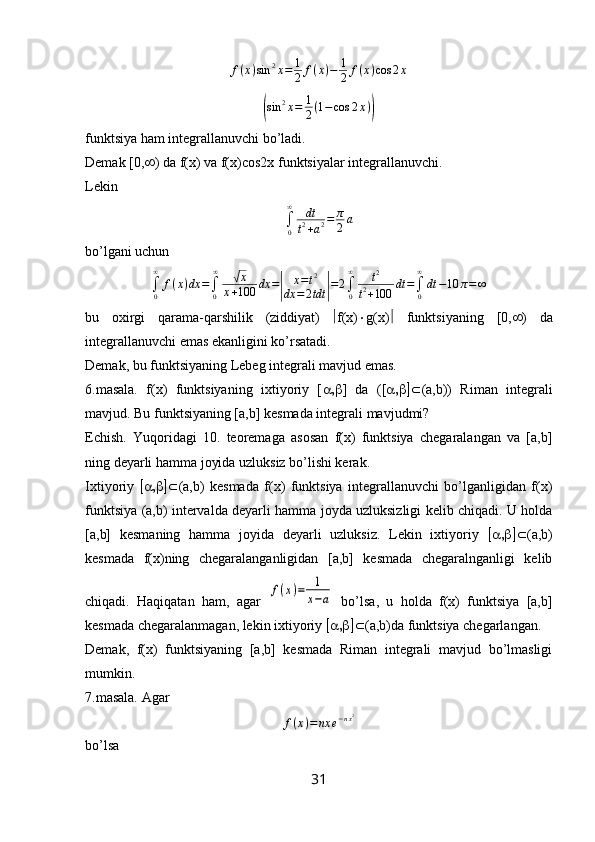 f ( x ) sin 2
x = 1
2 f ( x ) − 1
2 f ( x ) cos 2 x(
sin 2
x = 1
2 ( 1 − cos 2 x )	)
funktsiya ham integrallanuvchi bo’ladi.
Demak [0,  ) da f(x) va f(x)cos2x funktsiyalar integrallanuvchi.
Lekin	
∫0
∞	dt
t2+a2=	π
2a
bo’lgani uchun
∫
0∞
f ( x ) dx =
∫
0∞	
√
x
x + 100 dx =	
| x = t 2
dx = 2 tdt	| = 2
∫
0∞
t 2
t 2
+ 100 dt =
∫
0∞
dt − 10 π = ∞
bu   oxirgi   qarama-qarshilik   (ziddiyat)    f ( x )  g ( x )    funktsiyaning   [0,  )   da
integrallanuvchi emas ekanligini ko’rsatadi.
Demak, bu funktsiyaning Lebeg integrali mavjud emas.
6.masala.   f(x)   funktsiyaning   ixtiyoriy   [  ]   da   ([  (a,b))   Riman   integrali
mavjud. Bu funktsiyaning [a,b] kesmada integrali mavjudmi?
Echish.   Yuqoridagi   10.   teoremaga   asosan   f(x)   funktsiya   chegaralangan   va   [a,b]
ning deyarli hamma joyida uzluksiz bo’lishi kerak.
Ixtiyoriy    (a,b)   kesmada   f(x)   funktsiya   integrallanuvchi   bo’lganligidan   f(x)
funktsiya (a,b) intervalda deyarli hamma joyda uzluksizligi kelib chiqadi. U holda
[a,b]   kesmaning   hamma   joyida   deyarli   uzluksiz.   Lekin   ixtiyoriy    (a,b)
kesmada   f(x)ning   chegaralanganligidan   [a,b]   kesmada   chegaralnganligi   kelib
chiqadi.   Haqiqatan   ham,   agar  	
f(x)=	1
x−a   bo’lsa,   u   holda   f(x)   funktsiya   [a,b]
kesmada chegaralanmagan, lekin ixtiyoriy   (a,b)da funktsiya chegarlangan.
Demak,   f(x)   funktsiyaning   [a,b]   kesmada   Riman   integrali   mavjud   bo’lmasligi
mumkin.
7.masala. Agar 
f ( x ) = nx e − n x 2
bo’lsa
31 