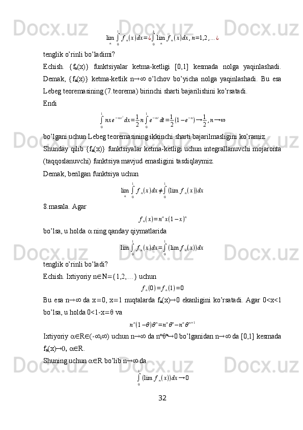 limn	∫0
1	
fn(x)dx	=¿∫0
1
limn	fn(x)dx	,n=1,2	,...	¿tenglik o’rinli bo’ladimi?
Echish.   { f
n ( x )}   funktsiyalar   ketma-ketligi   [0,1]   kesmada   nolga   yaqinlashadi.
Demak,   { f
n ( x )}   ketma-ketlik   n    o’lchov   bo’yicha   nolga   yaqinlashadi.   Bu   esa
Lebeg teoremasining (7.teorema) birinchi sharti bajarilishini ko’rsatadi.
Endi	
∫0
1
nx	e−nx2dx	=	1
2n∫0
1
e−ntdt	=	1
2(1−e−n)→	1
2,n→	∞
bo’lgani uchun Lebeg teoremasining ikkinchi sharti bajarilmasligini ko’ramiz.
Shunday qilib {f
n (x)} funktsiyalar ketma-ketligi uchun integrallanuvchi mojaronta
(taqqoslanuvchi) funktsiya mavjud emasligini tasdiqlaymiz.
Demak, berilgan funktsiya uchun	
limn	∫0
1	
fn(x)dx	≠∫0
1
(lim	fn(x))dx
8.masala. Agar 
f
n ( x ) = n α
x ( 1 − x ) n
bo’lsa, u holda    ning qanday qiymatlarida
lim
∫
01
f
n ( x ) dx =
∫
01
( lim f
n ( x ) ) dx
tenglik o’rinli bo’ladi?
Echish. Ixtiyoriy  n  {1,2,…} uchun 
f
n ( 0 ) = f
n ( 1 ) = 0
Bu  esa   n    da  x  0,  x  1  nuqtalarda   f
n ( x )  0  ekanligini   ko’rsatadi.   Agar  0< x <1
bo’lsa, u holda 0<1- x   va
n α
( 1 − θ ) θ n
= n α
θ n
− n α
θ n + 1
Ixtiyoriy   R  (-  ) uchun n   da n 
 n
 0 bo’lganidan n   da [0,1] kesmada
f
n (x)     R.
Shuning uchun   R bo’lib n   da	
∫0
1
(lim	fn(x))dx	→	0
32 