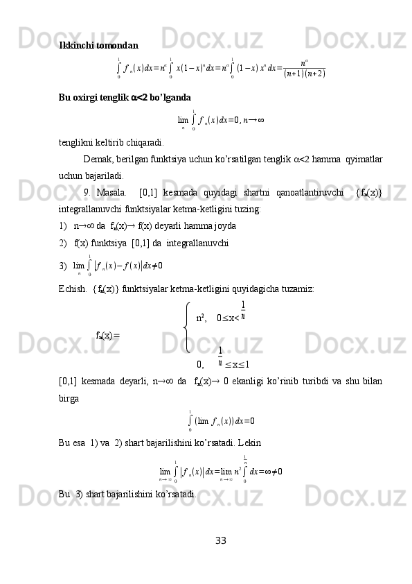 Ikkinchi tomondan
∫
01
f
n ( x ) dx = n α
∫
01
x ( 1 − x ) n
dx = n α
∫
01
( 1 − x ) x n
dx = n α
( n + 1 ) ( n + 2 )
Bu oxirgi tenglik    bo’lgandalimn	∫0
1	
fn(x)dx	=0,n→	∞
tenglikni keltirib chiqaradi. 
Demak, berilgan funktsiya uchun ko’rsatilgan tenglik    hamma  qyimatlar
uchun bajariladi.
9.   Masala.     [0,1]   kesmada   quyidagi   shartni   qanoatlantiruvchi     {f
n (x)}
integrallanuvchi funktsiyalar ketma-ketligini tuzing:
1) n   da  f
n (x)   f(x) deyarli hamma joyda
2) f ( x ) funktsiya  [0,1] da  integrallanuvchi
3)	
limn	∫0
1
|fn(x)−	f(x)|dx	≠0
Echish.  { f
n ( x )} funktsiyalar ketma-ketligini quyidagicha tuzamiz:
  n 2
,    0  x<	
1
n
     f
n (x) 
  0,     	
1
n  x  1
[0,1]   kesmada   deyarli,   n    da     f
n (x)    0   ekanligi   ko’rinib   turibdi   va   shu   bilan
birga	
∫0
1
(lim	fn(x))dx	=0
Bu esa  1) va  2) shart bajarilishini ko’rsatadi. Lekin
lim
n → ∞ ∫
01	
|
f
n ( x )	| dx = lim
n → ∞ n 2
∫
01
n
dx = ∞ ≠ 0
Bu   3)  shart   bajarilishini   ko ’ rsatadi .
33 