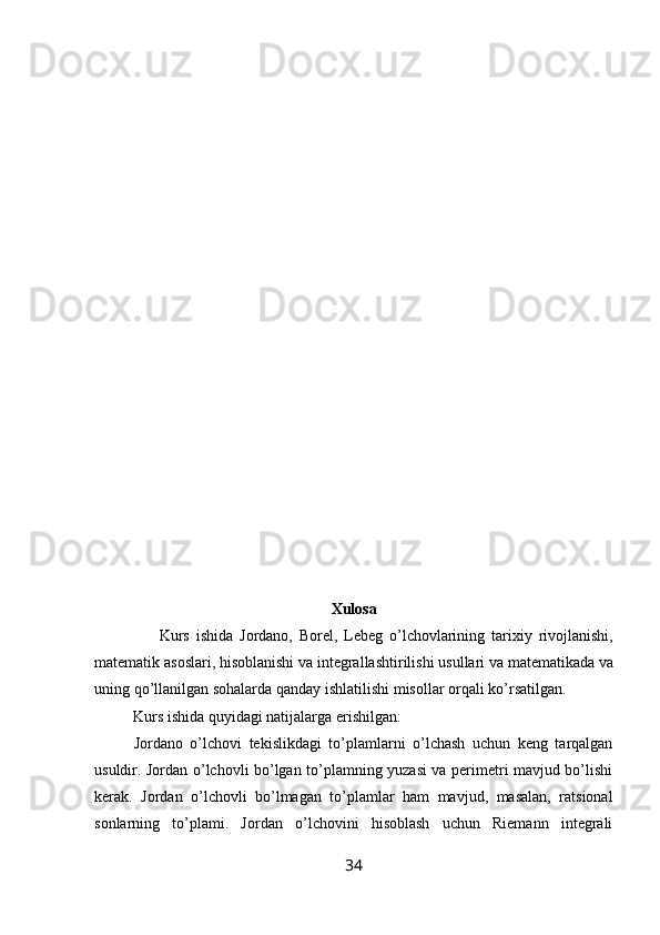 Xulosa
                    Kurs   ishida   Jordano ,   Borel ,   Lebeg   o ’ lchovlarining   tarixiy   rivojlanishi ,
matematik   asoslari ,  hisoblanishi   va   integrallashtirilishi   usullari   va   matematikada   va
uning   qo ’ llanilgan   sohalarda   qanday   ishlatilishi   misollar   orqali   ko ’ rsatilgan .
           Kurs ishida quyidagi natijalarga erishilgan:
Jordano   o’lchovi   tekislikdagi   to’plamlarni   o’lchash   uchun   keng   tarqalgan
usuldir. Jordan o’lchovli bo’lgan to’plamning yuzasi va perimetri mavjud bo’lishi
kerak.   Jordan   o’lchovli   bo’lmagan   to’plamlar   ham   mavjud,   masalan,   ratsional
sonlarning   to’plami.   Jordan   o’lchovini   hisoblash   uchun   Riemann   integrali
34 