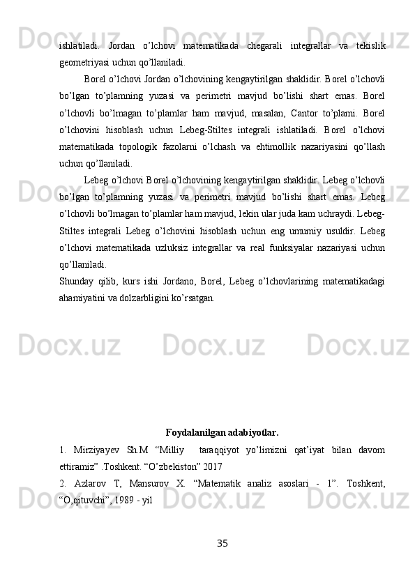 ishlatiladi.   Jordan   o’lchovi   matematikada   chegarali   integrallar   va   tekislik
geometriyasi uchun qo’llaniladi.
Borel o’lchovi Jordan o’lchovining kengaytirilgan shaklidir. Borel o’lchovli
bo’lgan   to’plamning   yuzasi   va   perimetri   mavjud   bo’lishi   shart   emas.   Borel
o’lchovli   bo’lmagan   to’plamlar   ham   mavjud,   masalan,   Cantor   to’plami.   Borel
o’lchovini   hisoblash   uchun   Lebeg-Stiltes   integrali   ishlatiladi.   Borel   o’lchovi
matematikada   topologik   fazolarni   o’lchash   va   ehtimollik   nazariyasini   qo’llash
uchun qo’llaniladi.
Lebeg o’lchovi Borel o’lchovining kengaytirilgan shaklidir. Lebeg o’lchovli
bo’lgan   to’plamning   yuzasi   va   perimetri   mavjud   bo’lishi   shart   emas.   Lebeg
o’lchovli bo’lmagan to’plamlar ham mavjud, lekin ular juda kam uchraydi. Lebeg-
Stiltes   integrali   Lebeg   o’lchovini   hisoblash   uchun   eng   umumiy   usuldir.   Lebeg
o’lchovi   matematikada   uzluksiz   integrallar   va   real   funksiyalar   nazariyasi   uchun
qo’llaniladi.
Shunday   qilib,   kurs   ishi   Jordano,   Borel,   Lebeg   o’lchovlarining   matematikadagi
ahamiyatini va dolzarbligini ko’rsatgan.
Foydalanilgan adabiyotlar.
1.   Mirziyayev   Sh.M   “Milliy     taraqqiyot   yo’limizni   qat’iyat   bilan   davom
ettiramiz” .Toshkent. “O’zbekiston” 2017
2.   Azlarov   T,   Mansurov   X.   “Matematik   analiz   asoslari   -   1”.   Toshkent,
“O,qituvchi”, 1989 - yil
35 
