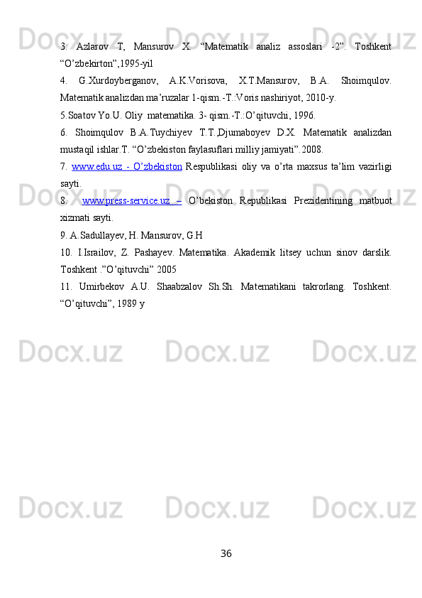3.   Azlarov   T,   Mansurov   X.   “Matematik   analiz   assoslari   -2”.   Toshkent
“O’zbekirton”,1995-yil
4.   G.Xurdoyberganov,   A.K.Vorisova,   X.T.Mansurov,   B.A.   Shoimqulov.
Matematik analizdan ma’ruzalar 1-qism.-T.:Voris nashiriyot, 2010-y.
5.Soatov Yo.U. Oliy  matematika. 3- qism.-T.:O’qituvchi, 1996.
6.   Shoimqulov   B.A.Tuychiyev   T.T.,Djumaboyev   D.X.   Matematik   analizdan
mustaqil ishlar.T. “O’zbekiston faylasuflari milliy jamiyati”.2008.
7.   www.edu.uz   -   O’zbekiston   Respublikasi   oliy   va   o’rta   maxsus   ta’lim   vazirligi
sayti.
8.     www.press-service.uz   –   O’bekiston   Republikasi   Prezidentining   matbuot
xizmati sayti.
9. A.Sadullayev, H. Mansurov, G.H
10.   I.Israilov,   Z.   Pashayev.   Matematika.   Akademik   litsey   uchun   sinov   darslik.
Toshkent .”O’qituvchi” 2005
11.   Umirbekov   A.U.   Shaabzalov   Sh.Sh.   Matematikani   takrorlang.   Toshkent.
“O’qituvchi”, 1989 y
36