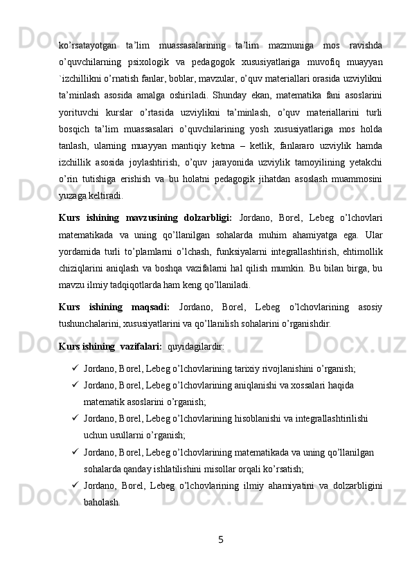 ko’rsatayotgan   ta’lim   muassasalarining   ta’lim   mazmuniga   mos   ravishda
o’quvchilarning   psixologik   va   pedagogok   xususiyatlariga   muvofiq   muayyan
`izchillikni o’rnatish fanlar, boblar, mavzular, o’quv materiallari orasida uzviylikni
ta’minlash   asosida   amalga   oshiriladi.   Shunday   ekan,   matematika   fani   asoslarini
yorituvchi   kurslar   o’rtasida   uzviylikni   ta’minlash,   o’quv   materiallarini   turli
bosqich   ta’lim   muassasalari   o’quvchilarining   yosh   xususiyatlariga   mos   holda
tanlash,   ularning   muayyan   mantiqiy   ketma   –   ketlik,   fanlararo   uzviylik   hamda
izchillik   asosida   joylashtirish,   o’quv   jarayonida   uzviylik   tamoyilining   yetakchi
o’rin   tutishiga   erishish   va   bu   holatni   pedagogik   jihatdan   asoslash   muammosini
yuzaga keltiradi.
Kurs   ishining   mavzusining   dolzarbligi:   Jordano,   Borel,   Lebeg   o’lchovlari
matematikada   va   uning   qo’llanilgan   sohalarda   muhim   ahamiyatga   ega.   Ular
yordamida   turli   to’plamlarni   o’lchash,   funksiyalarni   integrallashtirish,   ehtimollik
chiziqlarini   aniqlash   va   boshqa   vazifalarni   hal   qilish   mumkin.   Bu   bilan   birga,  bu
mavzu ilmiy tadqiqotlarda ham keng qo’llaniladi.
Kurs   ishining   maqsadi:   Jordano,   Borel,   Lebeg   o’lchovlarining   asosiy
tushunchalarini, xususiyatlarini va qo’llanilish sohalarini o’rganishdir.
Kurs ishining   vazifalari:   quyidagilardir:
 Jordano, Borel, Lebeg o’lchovlarining tarixiy rivojlanishini o’rganish;
 Jordano, Borel, Lebeg o’lchovlarining aniqlanishi va xossalari haqida 
matematik asoslarini o’rganish;
 Jordano, Borel, Lebeg o’lchovlarining hisoblanishi va integrallashtirilishi 
uchun usullarni o’rganish;
 Jordano, Borel, Lebeg o’lchovlarining matematikada va uning qo’llanilgan 
sohalarda qanday ishlatilishini misollar orqali ko’rsatish;
 Jordano,   Borel,   Lebeg   o’lchovlarining   ilmiy   ahamiyatini   va   dolzarbligini
baholash.
5