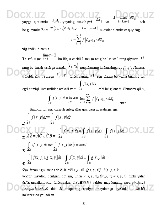 yoyga   ajratamiz.  AkAk+1 yoyning   uzunligini  	ΔS	k   va  	
λ=	max
k=0,n−1
ΔS	k   deb
belgilaymiz. Endi 	
∀	(ξk,ηk)∈	AkAk+1   	(k=	0,n−	1)  nuqtalar olamiz va quyidagi	
σ=	∑
k=0	
n−1	
f(ξk,ηk)⋅ΔS	k
yig`indini tuzamiz. 
Ta`rif.   Agar  	
lim
λ→0
σ−	∃   bo`lib, u chekli I soniga teng bo`lsa va I ning qiymati  	
A˘B
ning bo`linish usuliga hamda  	
(ξk,ηk)   nuqtalarning tanlanishiga bog`liq bo`lmasa,
u   holda   shu   I   soniga  	
f(x,y)   funksiyaning  	A˘B   egri   chiziq   bo`yicha   birinshi   tur
egri chiziqli integralideb ataladi va u  	
∫
˘AB	
f(x,y)ds  kabi belgilanadi. Shunday qilib,	
∫
˘AB	
f(x,y)ds	=	lim
λ→0
σ=	lim
λ→0
∑
k=0	
n−1	
f(ξk,ηk)⋅ΔS	k
     ekan.
Birinchi tur egri chiziqli integrallar quyidagi xossalarga ega.
1)	
∫
˘A˘B	
f(x,y)ds	=	∫
˘B˘A	
f(x	,y)ds  
2)	
˘A	˘B=	˘A	˘C	∪	˘C	˘B	⇒	
∫
˘A˘B	
f(x,y)ds	=	∫
˘A˘C	
f(x,y)ds	+	∫
˘C˘B	
f(x,y)ds  
3) 	
∫
˘A˘B
cf	(x,y)ds	=	c⋅∫
˘A˘B	
f(x,y)ds	(c=	const	)
4) 	
∫
˘A˘B
[f(x,y)±	g(x,y)]ds	=	∫
˘A˘B	
f(x,y)ds	±	∫
˘A˘B
g(x,y)ds
Oxyz
 fazoning  ω
 sohasida 	
⃗ a( M	) = P	( x , y , z	)⃗ i + Q	( x , y , z	)⃗ j + R ( x , y , z )	⃗ k
vektor   maydon   berilgan   bo‘lsin,   unda   P	
( x , y , z	) , Q	( x , y , z	) , R ( x , y , z )
  funksiyalar
differensiallanuvchi   funksiyalar.   Ta’rif.	
⃗ a ( M )
  vektor   maydonning   diverginsiyasi
(uzoqlashuvchisi)   deb  	
M   nuqtaning   skalyar   maydoniga   aytiladi,   u   ¿	⃗ a ( M )
ko‘rinishda yoiladi va 
8 