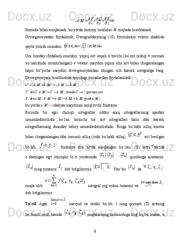 ¿⃗ a( M	) = ∂ P
∂ x + ∂ Q
∂ y + ∂ R
∂ z ( 6 )
formula bilan aniqlanadi, bu yerda xususiy hosilalar 	
M  nuqtada hisoblanadi.
Divergensiyadan   foydalanib,   Ostogradskiyning   (10)   formulasini   vektor   shaklida
qayta yozish mumkin:  ∯
σ❑	
⃗
a⃗ n
0 dσ =
∭
ω❑
¿	⃗ a ( M ) dω .
Uni bunday ifodalash mumkin: yopiq sirt orqali o‘tuvchi (bu sirt tashqi  	
⃗ n
  normali
yo‘nalishida   orientirlangan)  	
⃗a   vektor   maydon   oqimi   shu   sirt   bilan   chegaralangan
hajm   bo‘yicha   maydon   divergensiyasidan   olingan   uch   karrali   integralga   teng.
Divergensiyani hisoblashda quyidagi xossalardan foydalaniladi: 	
10.÷(⃗a(M	)+⃗b(M	))=¿⃗a(M	)+¿⃗b(M	);
2 0
. divC ∙	
⃗ a( M	) = C ∙ ÷	⃗ a( M	) , bunda C − o ‘ zgarmas son
3 0
. divu	
( M	) ∙⃗ a( M	) = u	( M	) ÷	⃗ a( M	) +	⃗ a( M	) grad u	( M	) ,
bu yerda 	
u(M	)−¿ skalyar maydonni aniqlovchi funksiya
Birinchi   tur   egri   chiziqli   integrallar   oddiy   aniq   integrallarning   qanday
umumlashtirilishi   bo`lsa,   birinchi   tur   sirt   integrallari   ham   ikki   karrali
integrallarining   shunday   tabiiy   umumlashtirilishidir.   Bizga   bo`lakli   silliq   kontur
bilan chegaralangan ikki tomonli silliq (yoki bo`lakli silliq)  	
(S	)⊂	R3  sirt berilgan
bo`lib,  	
f(x,y,z)   funksiya   shu   sirtda   aniqlangan   bo`lsin.   (S)   sirtni	∀ tarzda
o`tkazilgan   egri   chiziqlar   to`ri   yordamida  	
(S1),(S2),...,(Sn)   qismlarga   ajratamiz.	
(Sk)
ning yuzasini 	Sk  deb belgilaymiz 	(k=	1,  n)  .Har bir 	(Sk)  da 	∀	(ξk,ηk,ζk)
nuqta olib  	
σ=	∑
k=1
n	
f(ξk,ηk,ζk)Sk   integral yig`indini tuzamiz va  	λ=	max
k=1,n
diam	(Sk)
deb belgilaymiz. 
Ta’rif.   Agar  	
lim
λ→0
σ=	I   mavjud   va   chekli   bo`lib,   I   ning   qiymati   (S)   sirtning
bo`linish usuli hamda  
(ξk,ηk,ζk)   nuqtalarning tanlanishiga bog`liq bo`lmasa, u
9 