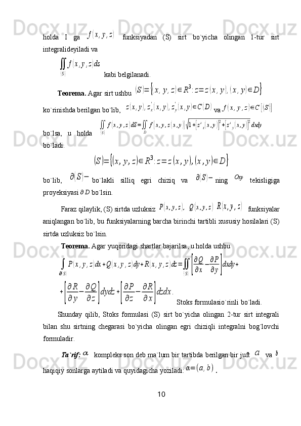 holda   I   ga  f(x,y,z)   funksiyadan   (S)   sirt   bo`yicha   olingan   1-tur   sirt
integralideyiladi va 	
∬
(S)
f(x,y,z)ds
 kabi belgilanadi.
Teorema.  Agar sirt ushbu 	
(S	)=	{(x,y,z)∈	R3:z=	z(x,y),(x	,y)∈	D	}
ko`rinishda berilgan bo`lib,  	
z(x,y),zx
'(x,y),zy
'(x,y)∈C	(D	) va	f(x,y,z)∈С	[(S)]
bo`lsa,   u   holda  	
∬
(S)
f(x,y,z)dS	=∬
D	
f[x,y,z(x,y)]√1+[z'x(x,y)]
2+[z'y(x,y)]
2dxdy    
bo`ladi.	
(S	)=	{(x,y,z)∈	R3:z=	z(x	,y),(x	,y)∈	D	}
bo`lib,  	
∂(S	)− bo`lakli   silliq   egri   chiziq   va  	∂(S)− ning  	Oxy   tekisligiga
proyeksiyasi 	
∂D  bo`lsin.
Faraz qilaylik, (S) sirtda uzluksiz 	
P(x,y,z),  Q	(x,y,z)R(x,y,z)   funksiyalar
aniqlangan bo`lib, bu funksiyalarning barcha birinchi tartibli xususiy hosilalari (S)
sirtda uzluksiz bo`lsin.
Teorema.  Agar yuqoridagi shartlar bajarilsa, u holda ushbu 	
∫
∂(S)
P	(x,y,z)dx	+Q	(x,y,z)dy	+R(x,y,z)dz	=∬
(S)[
∂Q
∂x
−	∂P
∂	y]dxdy	+	
+[
∂	R
∂	y
−	
∂	Q
∂	z	]dydz	+[
∂	P
∂	z	
−	
∂	R
∂	x	]dzdx	.
Stoks formulasio`rinli bo`ladi .
Shunday   qilib,   Stoks   formulasi   (S)   sirt   bo`yicha   olingan   2-tur   sirt   integrali
bilan   shu   sirtning   chegarasi   bo`yicha   olingan   egri   chiziqli   integralni   bog`lovchi
formuladir.
Ta`rif:	
α  kompleks son deb ma`lum bir tartibda berilgan bir juft 	a  va 	b
haqiqiy sonlarga aytiladi va quyidagicha yoziladi:	
α=	(a,b) .
10 