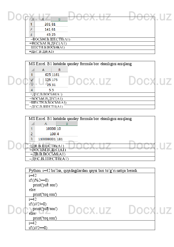 MS Excel. B1 katakda qanday formula bor ekanligini aniqlang.
MS Excel. B1 katakda qanday formula bor ekanligini aniqlang.
Python. i=42 bo’lsa, quyidagilardan qaysi biri to’g’ri natija beradi.
i=42
if (i%2==0):
    print('juft son')
else:
    print('toq son')
i=42
if (i//2!=0):
    print('juft son')
else:
    print('toq son')
i=42
if (i//2==0): 
