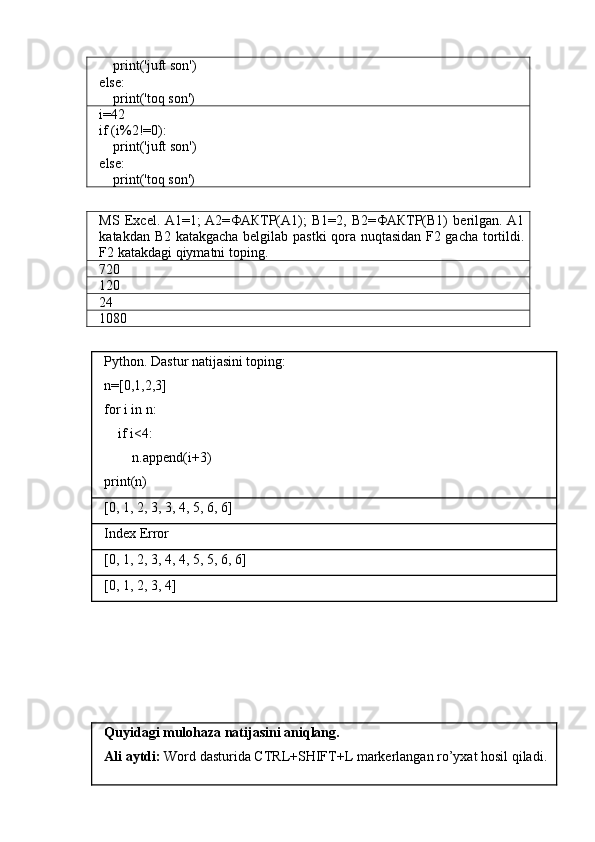     print('juft son')
else:
    print('toq son')
i=42
if (i%2!=0):
    print('juft son')
else:
    print('toq son')
MS   Excel.  A1=1;  A2= ФАКТР( A1);   B1=2,   B2= ФАКТР( B1)   berilgan.  A1
katakdan B2 katakgacha belgilab pastki qora nuqtasidan F2 gacha tortildi.
F2 katakdagi qiymatni toping.
720
120
24
1080
Python. Dastur natijasini toping:
n=[0,1,2,3]
for i in n:
    if i<4:
        n.append(i+3)
print(n)
[0, 1, 2, 3, 3, 4, 5, 6, 6]
Index Error
[0, 1, 2, 3, 4, 4, 5, 5, 6, 6]
[0, 1, 2, 3, 4]
Quyidagi mulohaza natijasini aniqlang.
Ali aytdi:  Word dasturida CTRL+SHIFT+L markerlangan ro’yxat hosil qiladi. 