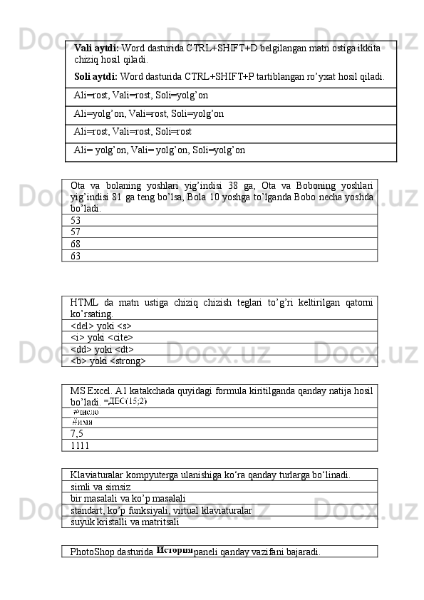 Vali aytdi:  Word dasturida CTRL+SHIFT+D belgilangan matn ostiga ikkita 
chiziq hosil qiladi.
Soli aytdi:  Word dasturida CTRL+SHIFT+P tartiblangan ro’yxat hosil qiladi.
Ali=rost, Vali=rost, Soli=yolg’on
Ali=yolg’on, Vali=rost, Soli=yolg’on
Ali=rost, Vali=rost, Soli=rost
Ali= yolg’on, Vali= yolg’on, Soli=yolg’on
Ota   va   bolaning   yoshlari   yig’indisi   38   ga,   Ota   va   Boboning   yoshlari
yig’indisi 81 ga teng bo’lsa, Bola 10 yoshga to’lganda Bobo necha yoshda
bo’ladi.
53
57
68
63
HTML   da   matn   ustiga   chiziq   chizish   teglari   to’g’ri   keltirilgan   qatorni
ko’rsating.
<del> yoki <s>
<i> yoki <cite>
<dd> yoki <dt>
<b> yoki <strong>
MS Excel. A1 katakchada quyidagi formula kiritilganda qanday natija hosil
bo’ladi. 
7,5
1111
Klaviaturalar kompyuterga ulanishiga ko‘ra qanday turlarga bo‘linadi.
simli va simsiz
bir masalali va ko’p masalali
standart, ko’p funksiyali, virtual klaviaturalar
suyuk kristalli va matritsali
PhotoShop dasturida  paneli qanday vazifani bajaradi. 