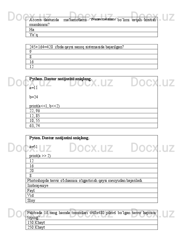 Access   dasturida     ma'lumotlarni   bo’limi   orqali   kiritish
mumkinmi?
Ha
Yo’q
245+164=420  ifoda qaysi sanoq sistemasida bajarilgan?
9
8
16
1 2
Python. Dastur natijasini aniqlang.
a=11
b=24
print(a<<1, b<<2)
22, 96
12, 85
10, 55
63, 74
Pyton. Dastur natijasini aniqlang.
a=51
print(a >> 2)
12
16
20
8
Photoshopda tasvir o'lchamini o'zgartirish qaysi menyudan bajariladi.
Izobrajeniye
Fayl
Vid
Sloy
Palitrada   16   rang   hamda   tomonlari   640x480   piksel   bo’lgan   tasvir   hajmini
toping?
150 Kbayt
250 Kbayt 