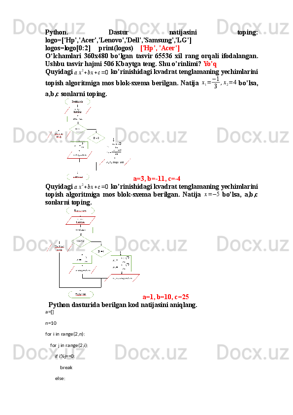 Python.   Dastur   natijasini   toping:
logo=['Hp','Acer','Lenovo','Dell','Samsung','LG']
logos=logo[0:2]     print(logos)     ['Hp', 'Acer']
O‘lchamlari   360x480   bo‘lgan   tasvir   65536   xil   rang   orqali   ifodalangan.
Ushbu tasvir hajmi 506 Kbaytga teng. Shu o’rinlimi?  Yo’q
Quyidagi ax2+bx	+c=0  ko’rinishidagi kvadrat tenglamaning yechimlarini
topish algoritmiga mos blok-sxema berilgan. Natija   x
1 = − 1
3 , x
2 = 4
  bo’lsa,
a,b,c sonlarni toping.
 a=3, b=-11, c=-4
Quyidagi 	
ax2+bx	+c=0  ko’rinishidagi kvadrat tenglamaning yechimlarini
topish   algoritmiga   mos   blok-sxema   berilgan.   Natija   x = − 5
  bo’lsa,   a,b,c
sonlarni toping.
 a=1, b=10, c=25
Python dasturida berilgan kod natijasini aniqlang.
a=[]
n=10
for i in range(2,n):
    for j in range(2,i):
        if i%j==0:
            break
        else: 