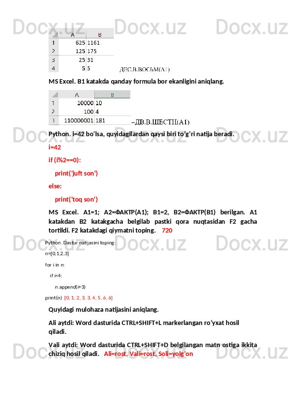 MS Excel. B1 katakda qanday formula bor ekanligini aniqlang.
Python. i=42 bo’lsa, quyidagilardan qaysi biri to’g’ri natija beradi.
i=42
if (i%2==0):
    print('juft son')
else:
    print('toq son')
MS   Excel.   A1=1;   A2= ФАКТР( A1);   B1=2,   B2= ФАКТР( B1)   berilgan.   A1
katakdan   B2   katakgacha   belgilab   pastki   qora   nuqtasidan   F2   gacha
tortildi. F2 katakdagi qiymatni toping.     720 
Python. Dastur natijasini toping:
n=[0,1,2,3]
for i in n:
    if i<4:
        n.append(i+3)
print(n)   [0, 1, 2, 3, 3, 4, 5, 6, 6]
Quyidagi mulohaza natijasini aniqlang.
Ali aytdi:  Word dasturida CTRL+SHIFT+L markerlangan ro’yxat hosil 
qiladi.
Vali aytdi:   Word dasturida CTRL+SHIFT+D belgilangan matn ostiga ikkita
chiziq hosil qiladi.    Ali=rost, Vali=rost, Soli=yolg’on 