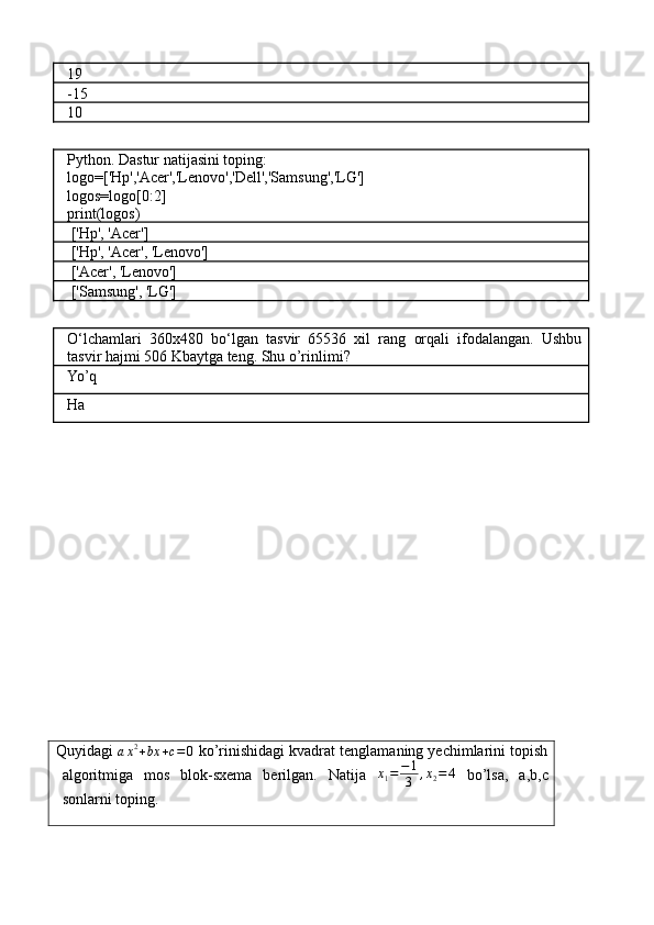 19
-15
10
Python. Dastur natijasini toping:
logo=['Hp','Acer','Lenovo','Dell','Samsung','LG']
logos=logo[0:2]
print(logos)
 ['Hp', 'Acer']
 
['Hp', 'Acer', 'Lenovo']
 ['Acer', 'Lenovo']
 ['Samsung', 'LG']
O‘lchamlari   360x480   bo‘lgan   tasvir   65536   xil   rang   orqali   ifodalangan.   Ushbu
tasvir hajmi 506 Kbaytga teng. Shu o’rinlimi?
Yo’q
Ha
Quyidagi ax2+bx	+c=0  ko’rinishidagi kvadrat tenglamaning yechimlarini topish
algoritmiga   mos   blok-sxema   berilgan.   Natija   x
1 = − 1
3 , x
2 = 4
  bo’lsa,   a,b,c
sonlarni toping. 