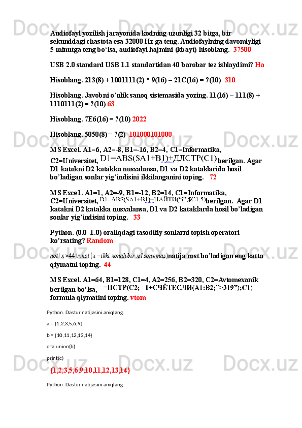 Audiofayl yozilish jarayonida kodning uzunligi 32 bitga, bir 
sekunddagi chastota esa 32000 Hz ga teng. Audiofaylning davomiyligi 
5 minutga teng bo‘lsa, audiofayl hajmini (kbayt) hisoblang.   37500
USB 2.0 standard USB 1.1 standartidan 40 barobar tez ishlaydimi?  Ha
Hisoblang. 213(8) + 1001111(2) * 9(16) – 21C(16) = ?(10)   310
Hisoblang. Javobni o’nlik sanoq sistemasida yozing. 11(16) – 111(8) + 
1110111(2)
  = ?(10)  63
Hisoblang. 7E6(16)
  = ?(10)  2022
Hisoblang. 5050(8)
  = ?(2)   101000101000
MS Excel. A1=6, A2=-8, B1=-16, B2=4, C1=Informatika, 
C2=Universitet,  berilgan. Agar 
D1 katakni D2 katakka nusxalansa, D1 va D2 kataklarida hosil 
bo’ladigan sonlar yig’indisini ikkilanganini toping.    72
MS  Ехсе 1. A1=1, A2=-9, B1=-12, B2=14, C1=Informatika, 
C2=Universitet,  berilgan.  Agar D1 
katakni D2 katakka nusxalansa, D1 va D2 kataklarda hosil bo’ladigan 
sonlar yig’indisini toping.    33
Python . (0.0  1.0) oraliqdagi tasodifiy sonlarni topish operatori  
ko’rsating?  Randomnot	(x>44	)∧not	(x−ikki	xonali	bir	xil	son	emas	)
natija rost bo’ladigan eng katta 
qiymatni toping.   44
MS Excel. A1=64, B1=128, C1=4, A2=256, B2=320, C2=Avtomexanik 
berilgan bo’lsa,  
formula qiymatini toping.  vtom
Python. Dastur natijasini aniqlang.
a = {1,2,3,5,6,9}
b = {10,11,12,13,14}
c=a.union(b)
print(c)
{1,2,3,5,6,9,10,11,12,13,14}
Python. Dastur natijasini aniqlang. 