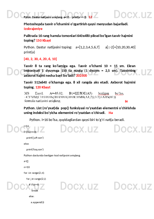 Pyton. Dastur natijasini aniqlang. a=51    print(a >> 2)    12
Photoshopda tasvir o'lchamini o'zgartirish qaysi menyudan bajariladi. 
Izobrajeniye
Palitrada 16 rang hamda tomonlari 640x480 piksel bo’lgan tasvir hajmini 
toping?   150 Kbayt
Python. Dastur natijasini toping:     a=[1,2,3,4,5,6,7]         a[::-2]=[10,20,30,40]
print(a)
[40, 2, 30, 4, 20, 6, 10]
Tasvir   8   ta   rang   ko‘lamiga   ega.   Tasvir   o‘lchami   10   ×   15   sm.   Ekran
imkoniyati   1   dyuymga   150   ta   nuqta   (1   dyuym   =   2,5   sm).   Tasvirning
axborot hajmi necha bayt bo‘ladi?  202500
Tasvir   512x640   o’lchamga   ega.   8   xil   rangda   aks   etadi.   Axborot   hajmini
toping.  120 Kbayt
 84
Python. List (ro’yxat)da  pop() funksiyasi ro’yxatdan elementni o’chirishda
uning indeksi bo’yicha elementni ro’yxatdan o’chiradi.     Ha
  Python. i=16 bo’lsa, quyidagilardan qaysi biri to’g’ri natija beradi.
i=16
if (i%2==0):
    print('juft son')
else:
    print('toq son')
Python dasturida berilgan kod natijasini aniqlang.
a=[]
n=10
for i in range(2,n):
    for j in range(2,i):
        if i%j==0:
            break
        else:
           a.append(i) 