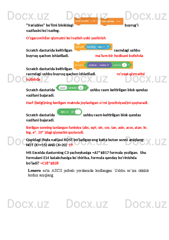 “Variables” bo‘limi blokidagi   buyrug’i 
vazifasini ko’rsating.
O‘zgaruvchilar qiymatni ko‘rsatish yoki yashirish
Scratch dasturida keltirilgan   rasmdagi ushbu 
buyruq qachon ishlatiladi.                              ma’lum bir hodisani kutishda
Scratch dasturida keltirilgan   
rasmdagi ushbu buyruq qachon ishlatiladi.  ro‘yxat qiymatini 
kutishda
Scratch dasturida    ushbu rasm keltirilgan blok qanday 
vazifani bajaradi.
Harf (belgi)ning berilgan matnda joylashgan o‘rni (pozitsiyasi)ni qaytaradi.
Scratch dasturida    ushbu rasm keltirilgan blok qanday 
vazifani bajaradi.
Berilgan sonning tanlangan funksiya (abs, sqrt, sin, cos, tan, asin, acos, atan, ln, 
log, e^, 10^ )dagi qiymatini qaytaradi.
Quyidagi ifoda natijasi ROST bo’ladigan eng katta butun sonni aniqlang: 
NOT (X<=15) AND (X<20)   19
MS Excelda dasturning  С 3 yacheykasiga =A7*$B17 formula yozilgan.  Shu 
formulani E14 katakchasiga ko’chirilsa, formula qanday ko’rinishda 
bo’ladi?  =C18*$B28
Lenovo   so'zi   ASCII   jadvali   yordamida   kodlangan.   Ushbu   so’zni   ikkilik
kodini aniqlang.  