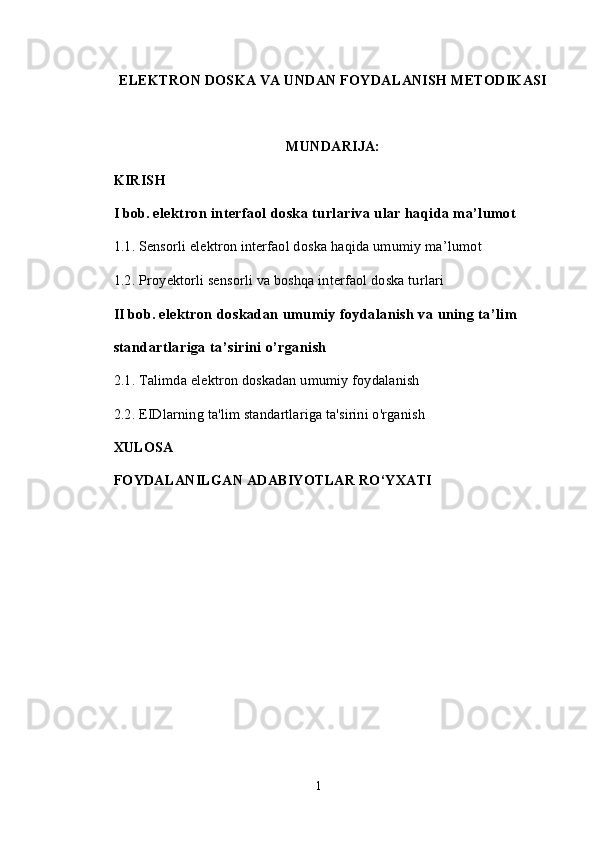 ELEKTRON DOSKA VA UNDAN FOYDALANISH METODIKASI
MUNDARIJA:
KIRISH 
I bob.  elektron interfaol doska turlariva ular haqida ma’lumot
1.1.   Sensorli e lektron interfaol doska   haqida umumiy ma’lumo t
1.2.   Proyektorli sensorli va boshqa interfaol doska turlari
II bob.  elektron doskadan umumiy foydalanish va uning ta’lim  
standartlariga ta’sirini o’rganish
2.1.  Talimda elektron doskadan u mumiy foydalanish
2.2.  EIDlarning ta'lim standartlariga ta'sirini o'rganish
XULOSA
FOYDALANILGAN ADABIYOTLAR RO‘YXATI
1