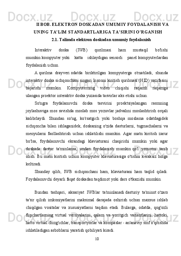 II BOB.  ELEKTRON DOSKADAN UMUMIY FOYDALANISH VA
UNING TA’LIM STANDARTLARIGA TA’SIRINI O’RGANISH
2.1.  Talimda elektron doskadan u mumiy foydalanish
Interaktiv   doska   (IWB)   qurilmasi   ham   mustaqil   bo'lishi
mumkin   kompyuter   yoki   katta   ishlaydigan   sensorli   panel   kompyuterlardan
foydalanish uchun.
A   qurilma   drayveri   odatda   biriktirilgan   kompyuterga   o'rnatiladi,   shunda
interaktiv doska sichqonchani singari Insonni kiritish qurilmasi (HID) vazifasini
bajarishi   mumkin.   Kompyuterning   video   chiqishi   raqamli   raqamga
ulangan   proektor   interaktiv doska yuzasida tasvirlar aks etishi uchun.
So'ngra   foydalanuvchi   doska   tasvirini   proektsiyalangan   rasmning
joylashuviga   mos   ravishda   moslab   mos   yozuvlar   jadvalini   moslashtirish   orqali
kalibrlaydi.   Shundan   so'ng,   ko'rsatgich   yoki   boshqa   moslama   odatdagidek
sichqoncha   bilan   ishlaganidek,   doskaning   o'zida   dasturlarni,   tugmachalarni   va
menyularni   faollashtirish   uchun   ishlatilishi   mumkin.   Agar   matn   kiritish   zarur
bo'lsa,   foydalanuvchi   ekrandagi   klaviaturani   chaqirishi   mumkin   yoki   agar
doskada   dastur   ta'minlansa,   undan   foydalanish   mumkin   qo'l   yozuvini   tanib
olish .   Bu   matn   kiritish   uchun   kompyuter   klaviaturasiga   o'tishni   keraksiz   holga
keltiradi.
Shunday   qilib,   IWB   sichqonchani   ham,   klaviaturani   ham   taqlid   qiladi.
Foydalanuvchi deyarli faqat doskadan taqdimot yoki dars o'tkazishi mumkin.
Bundan   tashqari,   aksariyat   IWBlar   ta'minlanadi   dasturiy   ta'minot   o'zaro
ta'sir   qilish   imkoniyatlarini   maksimal   darajada   oshirish   uchun   maxsus   ishlab
chiqilgan   vositalar   va   xususiyatlarni   taqdim   etadi.   Bularga,   odatda,   qog'ozli
flipchartlarning   virtual   versiyalarini,   qalam   va   yoritgich   variantlarini,   hattoki,
hatto virtual chizg'ichlar, transportyorlar va kompaslar - an'anaviy sinf o'qitishda
ishlatiladigan asboblarni yaratish qobiliyati kiradi.
10