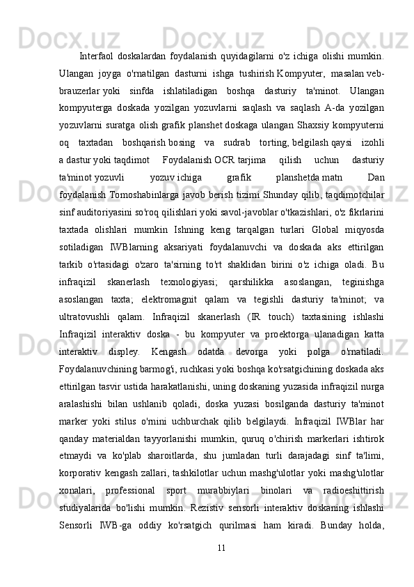 Interfaol   doskalardan   foydalanish   quyidagilarni   o'z   ichiga   olishi   mumkin.
Ulangan   joyga   o'rnatilgan   dasturni   ishga   tushirish   Kompyuter ,   masalan   veb-
brauzerlar   yoki   sinfda   ishlatiladigan   boshqa   dasturiy   ta'minot.   Ulangan
kompyuterga   doskada   yozilgan   yozuvlarni   saqlash   va   saqlash   A-da   yozilgan
yozuvlarni   suratga   olish   grafik   planshet   doskaga   ulangan   Shaxsiy   kompyuterni
oq   taxtadan   boshqarish   bosing   va   sudrab   torting ,   belgilash   qaysi   izohli
a   dastur   yoki   taqdimot   Foydalanish   OCR   tarjima   qilish   uchun   dasturiy
ta'minot   yozuvli   yozuv   ichiga   grafik   planshetda   matn   Dan
foydalanish   Tomoshabinlarga javob berish tizimi   Shunday qilib, taqdimotchilar
sinf auditoriyasini so'roq qilishlari yoki savol-javoblar o'tkazishlari, o'z fikrlarini
taxtada   olishlari   mumkin   Ishning   keng   tarqalgan   turlari   Global   miqyosda
sotiladigan   IWBlarning   aksariyati   foydalanuvchi   va   doskada   aks   ettirilgan
tarkib   o'rtasidagi   o'zaro   ta'sirning   to'rt   shaklidan   birini   o'z   ichiga   oladi.   Bu
infraqizil   skanerlash   texnologiyasi;   qarshilikka   asoslangan,   teginishga
asoslangan   taxta;   elektromagnit   qalam   va   tegishli   dasturiy   ta'minot;   va
ultratovushli   qalam.   Infraqizil   skanerlash   (IR   touch)   taxtasining   ishlashi
Infraqizil   interaktiv   doska   -   bu   kompyuter   va   proektorga   ulanadigan   katta
interaktiv   displey.   Kengash   odatda   devorga   yoki   polga   o'rnatiladi.
Foydalanuvchining barmog'i, ruchkasi yoki boshqa ko'rsatgichining doskada aks
ettirilgan tasvir ustida harakatlanishi, uning doskaning yuzasida infraqizil nurga
aralashishi   bilan   ushlanib   qoladi,   doska   yuzasi   bosilganda   dasturiy   ta'minot
marker   yoki   stilus   o'rnini   uchburchak   qilib   belgilaydi.   Infraqizil   IWBlar   har
qanday   materialdan   tayyorlanishi   mumkin,   quruq   o'chirish   markerlari   ishtirok
etmaydi   va   ko'plab   sharoitlarda,   shu   jumladan   turli   darajadagi   sinf   ta'limi,
korporativ   kengash   zallari,   tashkilotlar   uchun   mashg'ulotlar   yoki   mashg'ulotlar
xonalari,   professional   sport   murabbiylari   binolari   va   radioeshittirish
studiyalarida   bo'lishi   mumkin.   Rezistiv   sensorli   interaktiv   doskaning   ishlashi
Sensorli   IWB-ga   oddiy   ko'rsatgich   qurilmasi   ham   kiradi.   Bunday   holda,
11