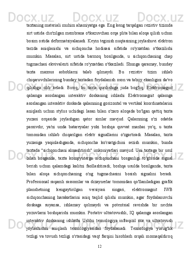 taxtaning materiali muhim ahamiyatga ega. Eng keng tarqalgan rezistiv tizimda
sirt ustida cho'zilgan membrana o'tkazuvchan orqa plita bilan aloqa qilish uchun
bosim ostida deformatsiyalanadi. Keyin teginish nuqtasining joylashuvi elektron
tarzda   aniqlanishi   va   sichqoncha   hodisasi   sifatida   ro'yxatdan   o'tkazilishi
mumkin.   Masalan,   sirt   ustida   barmoq   bosilganda,   u   sichqonchaning   chap
tugmachasi ekvivalenti sifatida ro'yxatdan o'tkaziladi. Shunga qaramay, bunday
taxta   maxsus   asboblarni   talab   qilmaydi.   Bu   rezistiv   tizim   ishlab
chiqaruvchilarining bunday taxtadan foydalanish oson va tabiiy ekanligini da'vo
qilishga   olib   keladi.   Biroq,   bu   taxta   qurilishiga   juda   bog'liq.   Elektromagnit
qalamga   asoslangan   interaktiv   doskaning   ishlashi   Elektromagnit   qalamga
asoslangan interaktiv doskada qalamning gorizontal va vertikal koordinatalarini
aniqlash   uchun   stylus   uchidagi   lasan   bilan   o'zaro   aloqada   bo'lgan   qattiq   taxta
yuzasi   orqasida   joylashgan   qator   simlar   mavjud.   Qalamning   o'zi   odatda
passivdir,   ya'ni   unda   batareyalar   yoki   boshqa   quvvat   manbai   yo'q;   u   taxta
tomonidan   ishlab   chiqarilgan   elektr   signallarini   o'zgartiradi.   Masalan,   taxta
yuzasiga   yaqinlashganda,   sichqoncha   ko'rsatgichini   sezish   mumkin,   bunda
taxtada "sichqonchani almashtirish" imkoniyatlari mavjud. Uni taxtaga bir usul
bilan   bosganda,   taxta   kompyuterga   sichqonchani   bosganligi   to'g'risida   signal
berish   uchun   qalamdagi   kalitni   faollashtiradi;   boshqa   usulda   bosilganda,   taxta
bilan   aloqa   sichqonchaning   o'ng   tugmachasini   bosish   signalini   beradi.
Professional raqamli rassomlar va dizaynerlar tomonidan qo'llaniladigan grafik
planshetning   kengaytirilgan   versiyasi   singari,   elektromagnit   IWB
sichqonchaning   harakatlarini   aniq   taqlid   qilishi   mumkin,   agar   foydalanuvchi
doskaga   suyansa,   ishlamay   qolmaydi   va   potentsial   ravishda   bir   nechta
yozuvlarni   boshqarishi   mumkin.   Portativ   ultratovushli,  IQ   qalamga   asoslangan
interaktiv   doskaning   ishlashi   Ushbu   texnologiya   infraqizil   nur   va   ultratovush
joylashishni   aniqlash   texnologiyasidan   foydalanadi.   Texnologiya   yorug'lik
tezligi   va  tovush   tezligi   o'rtasidagi   vaqt  farqini   hisoblash   orqali  momaqaldiroq
12