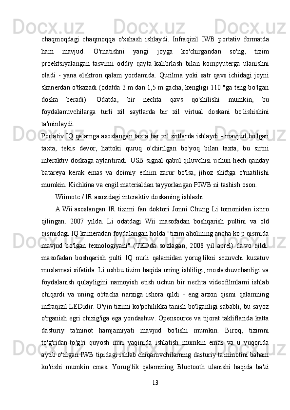 chaqmoqdagi   chaqmoqqa   o'xshash   ishlaydi.   Infraqizil   IWB   portativ   formatda
ham   mavjud.   O'rnatishni   yangi   joyga   ko'chirgandan   so'ng,   tizim
proektsiyalangan   tasvirni   oddiy   qayta   kalibrlash   bilan   kompyuterga   ulanishni
oladi   -   yana   elektron   qalam   yordamida.   Qurilma   yoki   satr   qavs   ichidagi   joyni
skanerdan o'tkazadi (odatda 3 m dan 1,5 m gacha, kengligi 110 "ga teng bo'lgan
doska   beradi).   Odatda,   bir   nechta   qavs   qo'shilishi   mumkin,   bu
foydalanuvchilarga   turli   xil   saytlarda   bir   xil   virtual   doskani   bo'lishishini
ta'minlaydi.
Portativ IQ qalamga asoslangan taxta har xil sirtlarda ishlaydi - mavjud bo'lgan
taxta,   tekis   devor,   hattoki   quruq   o'chirilgan   bo'yoq   bilan   taxta,   bu   sirtni
interaktiv doskaga aylantiradi. USB signal qabul qiluvchisi uchun hech qanday
batareya   kerak   emas   va   doimiy   echim   zarur   bo'lsa,   jihoz   shiftga   o'rnatilishi
mumkin. Kichkina va engil materialdan tayyorlangan PIWB ni tashish oson.
Wiimote / IR asosidagi interaktiv doskaning ishlashi
A   Wii   asoslangan   IR   tizimi   fan   doktori   Jonni   Chung   Li   tomonidan   ixtiro
qilingan.   2007   yilda.   Li   odatdagi   Wii   masofadan   boshqarish   pultini   va   old
qismidagi IQ kameradan foydalangan holda "tizim aholining ancha ko'p qismida
mavjud   bo'lgan   texnologiyani"   (TEDda   so'zlagan,   2008   yil   aprel)   da'vo   qildi.
masofadan   boshqarish   pulti   IQ   nurli   qalamidan   yorug'likni   sezuvchi   kuzatuv
moslamasi sifatida. Li ushbu tizim haqida uning ishliligi, moslashuvchanligi va
foydalanish   qulayligini   namoyish   etish   uchun   bir   nechta   videofilmlarni   ishlab
chiqardi   va   uning   o'rtacha   narxiga   ishora   qildi   -   eng   arzon   qismi   qalamning
infraqizil LEDidir. O'yin tizimi ko'pchilikka tanish bo'lganligi sababli, bu sayoz
o'rganish egri chizig'iga ega yondashuv. Opensource va tijorat takliflarida katta
dasturiy   ta'minot   hamjamiyati   mavjud   bo'lishi   mumkin.   Biroq,   tizimni
to'g'ridan-to'g'ri   quyosh   nuri   yaqinida   ishlatish   mumkin   emas   va   u   yuqorida
aytib o'tilgan IWB tipidagi ishlab chiqaruvchilarning dasturiy ta'minotini baham
ko'rishi   mumkin   emas.   Yorug'lik   qalamining   Bluetooth   ulanishi   haqida   ba'zi
13 