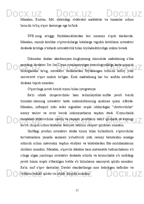 Masalan,   Boston,   MA   shtatidagi   elektrokit   maktablar   va   tumanlar   uchun
birinchi to'liq o'quv dasturiga ega bo'ladi.
IWB-ning   so'nggi   foydalanishlaridan   biri   umumiy   o'qish   darslarida.
Masalan,   mimik   kitoblar   o'qituvchilarga   bolalarga   tegishli   kitoblarni   interaktiv
doskada kitobga o'xshash interaktivlik bilan loyihalashtirishga imkon beradi.
Diksonlar   shahar   akademiyasi   Angliyaning   shimolida   maktabning   o'sha
paytdagi direktori Ser Jon Lyuis rivojlanayotgan texnologiyalarga katta qiziqish
bildirgandan   so'ng,   interaktiv   doskalardan   foydalangan   birinchi   kollej   yoki
universitet   o'quv   muhiti   bo'lgan.   Endi   maktabning   har   bir   sinfida   interfaol
doskani topish mumkin.
O'quvchiga javob berish tizimi bilan integratsiya
Ba'zi   ishlab   chiqaruvchilar   ham   ta'minlaydilar   sinfda   javob   berish
tizimlari   ularning   interaktiv   taxta   mahsulotlarining   ajralmas   qismi   sifatida.
Masalan,   infraqizil   yoki   radio   signallari   orqali   ishlaydigan   "chertuvchilar"
asosiy   tanlov   va   ovoz   berish   imkoniyatlarini   taqdim   etadi.   Keyinchalik
murakkab kliklovchilar matnli va raqamli javoblarni taklif qilishadi va keyingi
ko'rib chiqish uchun talabalar faoliyati tahlilini eksport qilishlari mumkin.
Sinfdagi   javobni   interaktiv   doska   tizimi   bilan   birlashtirib,   o'qituvchilar
ko'rsatmalarni   yanada   samarali   yo'naltirish   yoki   rasmiy   baholashni   amalga
oshirish   uchun   materialni   taqdim   etishlari   va   talabalardan   fikr-mulohazalarini
olishlari mumkin. Masalan, o'quvchi ikkalasi ham matematik tushunchalarni o'z
ichiga   olgan   jumboqni   interaktiv   doskada   echishi   va   keyinchalik   o'z   sinfidagi
javob   tizimi   orqali   o'tkazilgan   testda   o'z   bilimlarini   namoyish   qilishi   mumkin.
Ba'zi   sinf   o'quv   dasturlari   Davlat   standartlariga   mos   keladigan   tadbirlar   va
testlarni tashkil qilishi va ishlab chiqishi mumkin.
15