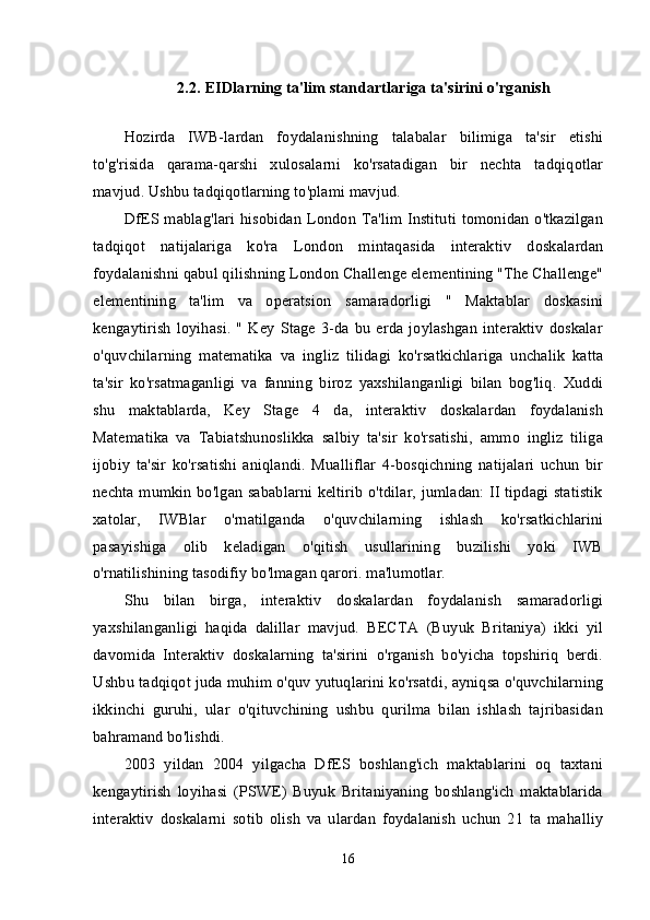 2.2.  EIDlarning ta'lim standartlariga ta'sirini o'rganish
Hozirda   IWB-lardan   foydalanishning   talabalar   bilimiga   ta'sir   etishi
to'g'risida   qarama-qarshi   xulosalarni   ko'rsatadigan   bir   nechta   tadqiqotlar
mavjud. Ushbu tadqiqotlarning to'plami mavjud. 
DfES mablag'lari hisobidan London Ta'lim Instituti tomonidan o'tkazilgan
tadqiqot   natijalariga   ko'ra   London   mintaqasida   interaktiv   doskalardan
foydalanishni qabul qilishning London Challenge elementining "The Challenge"
elementining   ta'lim   va   operatsion   samaradorligi   "   Maktablar   doskasini
kengaytirish   loyihasi.   "   Key  Stage   3-da   bu   erda  joylashgan   interaktiv  doskalar
o'quvchilarning   matematika   va   ingliz   tilidagi   ko'rsatkichlariga   unchalik   katta
ta'sir   ko'rsatmaganligi   va   fanning   biroz   yaxshilanganligi   bilan   bog'liq.   Xuddi
shu   maktablarda,   Key   Stage   4   da,   interaktiv   doskalardan   foydalanish
Matematika   va   Tabiatshunoslikka   salbiy   ta'sir   ko'rsatishi,   ammo   ingliz   tiliga
ijobiy   ta'sir   ko'rsatishi   aniqlandi.   Mualliflar   4-bosqichning   natijalari   uchun   bir
nechta mumkin bo'lgan sabablarni keltirib o'tdilar, jumladan: II tipdagi statistik
xatolar,   IWBlar   o'rnatilganda   o'quvchilarning   ishlash   ko'rsatkichlarini
pasayishiga   olib   keladigan   o'qitish   usullarining   buzilishi   yoki   IWB
o'rnatilishining tasodifiy bo'lmagan qarori. ma'lumotlar. 
Shu   bilan   birga,   interaktiv   doskalardan   foydalanish   samaradorligi
yaxshilanganligi   haqida   dalillar   mavjud.   BECTA   (Buyuk   Britaniya)   ikki   yil
davomida   Interaktiv   doskalarning   ta'sirini   o'rganish   bo'yicha   topshiriq   berdi.
Ushbu tadqiqot juda muhim o'quv yutuqlarini ko'rsatdi, ayniqsa o'quvchilarning
ikkinchi   guruhi,   ular   o'qituvchining   ushbu   qurilma   bilan   ishlash   tajribasidan
bahramand bo'lishdi. 
2003   yildan   2004   yilgacha   DfES   boshlang'ich   maktablarini   oq   taxtani
kengaytirish   loyihasi   (PSWE)   Buyuk   Britaniyaning   boshlang'ich   maktablarida
interaktiv   doskalarni   sotib   olish   va   ulardan   foydalanish   uchun   21   ta   mahalliy
16