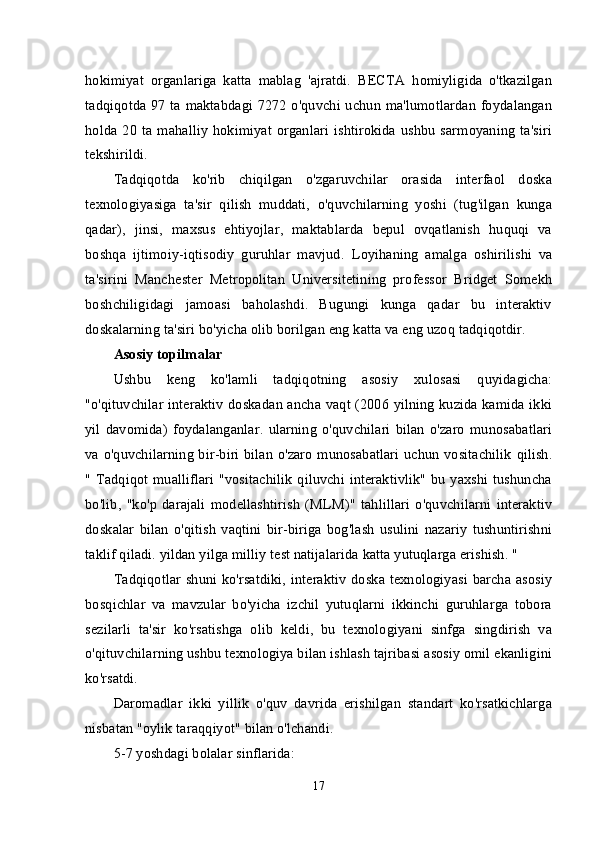 hokimiyat   organlariga   katta   mablag   'ajratdi.   BECTA   homiyligida   o'tkazilgan
tadqiqotda 97 ta maktabdagi 7272 o'quvchi uchun ma'lumotlardan foydalangan
holda 20 ta  mahalliy   hokimiyat  organlari  ishtirokida ushbu  sarmoyaning  ta'siri
tekshirildi.
Tadqiqotda   ko'rib   chiqilgan   o'zgaruvchilar   orasida   interfaol   doska
texnologiyasiga   ta'sir   qilish   muddati,   o'quvchilarning   yoshi   (tug'ilgan   kunga
qadar),   jinsi,   maxsus   ehtiyojlar,   maktablarda   bepul   ovqatlanish   huquqi   va
boshqa   ijtimoiy-iqtisodiy   guruhlar   mavjud.   Loyihaning   amalga   oshirilishi   va
ta'sirini   Manchester   Metropolitan   Universitetining   professor   Bridget   Somekh
boshchiligidagi   jamoasi   baholashdi.   Bugungi   kunga   qadar   bu   interaktiv
doskalarning ta'siri bo'yicha olib borilgan eng katta va eng uzoq tadqiqotdir.
Asosiy topilmalar
Ushbu   keng   ko'lamli   tadqiqotning   asosiy   xulosasi   quyidagicha:
"o'qituvchilar interaktiv doskadan ancha vaqt (2006 yilning kuzida kamida ikki
yil   davomida)   foydalanganlar.   ularning   o'quvchilari   bilan   o'zaro   munosabatlari
va o'quvchilarning bir-biri bilan o'zaro munosabatlari uchun vositachilik qilish.
" Tadqiqot mualliflari  "vositachilik  qiluvchi interaktivlik" bu yaxshi tushuncha
bo'lib,   "ko'p   darajali   modellashtirish   (MLM)"   tahlillari   o'quvchilarni   interaktiv
doskalar   bilan   o'qitish   vaqtini   bir-biriga   bog'lash   usulini   nazariy   tushuntirishni
taklif qiladi. yildan yilga milliy test natijalarida katta yutuqlarga erishish. "
Tadqiqotlar shuni ko'rsatdiki, interaktiv  doska texnologiyasi barcha asosiy
bosqichlar   va   mavzular   bo'yicha   izchil   yutuqlarni   ikkinchi   guruhlarga   tobora
sezilarli   ta'sir   ko'rsatishga   olib   keldi,   bu   texnologiyani   sinfga   singdirish   va
o'qituvchilarning ushbu texnologiya bilan ishlash tajribasi asosiy omil ekanligini
ko'rsatdi.
Daromadlar   ikki   yillik   o'quv   davrida   erishilgan   standart   ko'rsatkichlarga
nisbatan "oylik taraqqiyot" bilan o'lchandi.
5-7 yoshdagi bolalar sinflarida:
17