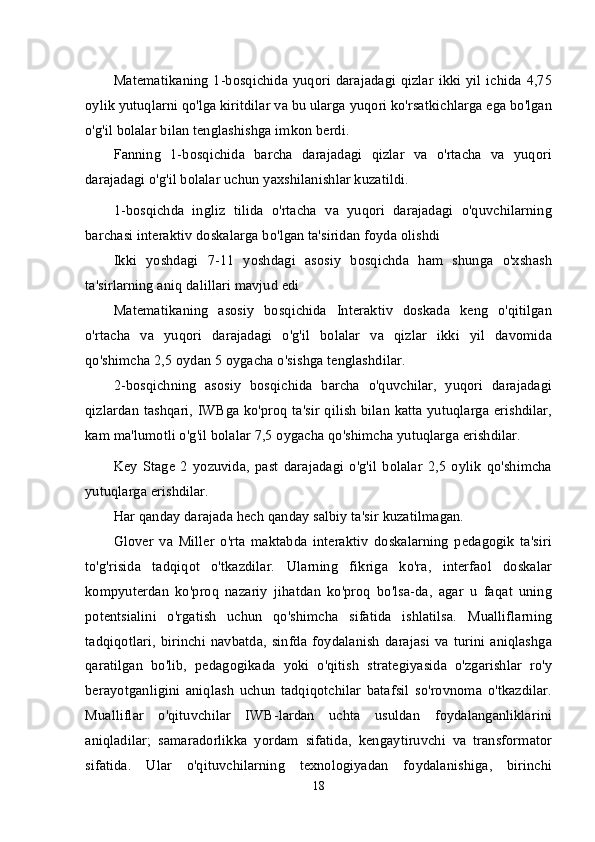 Matematikaning 1-bosqichida yuqori darajadagi qizlar  ikki yil ichida 4,75
oylik yutuqlarni qo'lga kiritdilar va bu ularga yuqori ko'rsatkichlarga ega bo'lgan
o'g'il bolalar bilan tenglashishga imkon berdi.
Fanning   1-bosqichida   barcha   darajadagi   qizlar   va   o'rtacha   va   yuqori
darajadagi o'g'il bolalar uchun yaxshilanishlar kuzatildi.
1-bosqichda   ingliz   tilida   o'rtacha   va   yuqori   darajadagi   o'quvchilarning
barchasi interaktiv doskalarga bo'lgan ta'siridan foyda olishdi
Ikki   yoshdagi   7-11   yoshdagi   asosiy   bosqichda   ham   shunga   o'xshash
ta'sirlarning aniq dalillari mavjud edi
Matematikaning   asosiy   bosqichida   Interaktiv   doskada   keng   o'qitilgan
o'rtacha   va   yuqori   darajadagi   o'g'il   bolalar   va   qizlar   ikki   yil   davomida
qo'shimcha 2,5 oydan 5 oygacha o'sishga tenglashdilar.
2-bosqichning   asosiy   bosqichida   barcha   o'quvchilar,   yuqori   darajadagi
qizlardan tashqari, IWBga ko'proq ta'sir qilish bilan katta yutuqlarga erishdilar,
kam ma'lumotli o'g'il bolalar 7,5 oygacha qo'shimcha yutuqlarga erishdilar.
Key   Stage   2   yozuvida,   past   darajadagi   o'g'il   bolalar   2,5   oylik   qo'shimcha
yutuqlarga erishdilar.
Har qanday darajada hech qanday salbiy ta'sir kuzatilmagan.
Glover   va   Miller   o'rta   maktabda   interaktiv   doskalarning   pedagogik   ta'siri
to'g'risida   tadqiqot   o'tkazdilar.   Ularning   fikriga   ko'ra,   interfaol   doskalar
kompyuterdan   ko'proq   nazariy   jihatdan   ko'proq   bo'lsa-da,   agar   u   faqat   uning
potentsialini   o'rgatish   uchun   qo'shimcha   sifatida   ishlatilsa.   Mualliflarning
tadqiqotlari,  birinchi   navbatda,  sinfda   foydalanish  darajasi  va  turini   aniqlashga
qaratilgan   bo'lib,   pedagogikada   yoki   o'qitish   strategiyasida   o'zgarishlar   ro'y
berayotganligini   aniqlash   uchun   tadqiqotchilar   batafsil   so'rovnoma   o'tkazdilar.
Mualliflar   o'qituvchilar   IWB-lardan   uchta   usuldan   foydalanganliklarini
aniqladilar;   samaradorlikka   yordam   sifatida,   kengaytiruvchi   va   transformator
sifatida.   Ular   o'qituvchilarning   texnologiyadan   foydalanishiga,   birinchi
18