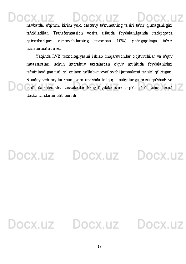 navbatda,   o'qitish,   kirish   yoki   dasturiy   ta'minotning   ta'siri   ta'sir   qilmaganligini
ta'kidladilar.   Transformatsion   vosita   sifatida   foydalanilganda   (tadqiqotda
qatnashadigan   o'qituvchilarning   taxminan   10%)   pedagogikaga   ta'siri
transformatsion edi.
Yaqinda  
IWB   texnologiyasini   ishlab   chiqaruvchilar   o'qituvchilar   va   o'quv
muassasalari   uchun   interaktiv   taxtalardan   o'quv   muhitida   foydalanishni
ta'minlaydigan turli xil onlayn qo'llab-quvvatlovchi jamoalarni tashkil qilishgan.
Bunday   veb-saytlar   muntazam   ravishda   tadqiqot   natijalariga   hissa   qo'shadi   va
sinflarda   interaktiv   doskalardan   keng   foydalanishni   targ'ib   qilish   uchun   bepul
doska darslarini olib boradi.
19