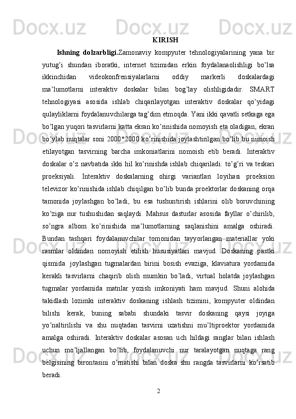 KIRISH
Ishning   dolzarbligi. Zamonaviy   kompyuter   tehnologiyalarining   yana   bir
yutug’i   shundan   iboratki,   internet   tizimidan   erkin   foydalanaolishligi   bo’lsa
ikkinchidan   videokonfrensiyalarlarni   oddiy   markerli   doskalardagi
ma’lumotlarni   interaktiv   doskalar   bilan   bog’lay   olishligidadir.   SMART
tehnologiyasi   asosida   ishlab   chiqarilayotgan   interaktiv   doskalar   qo’yidagi
qulayliklarni foydalanuvchilarga tag’dim etmoqda. Yani ikki qavatli setkaga ega
bo’lgan yuqori tasvirlarni katta ekran ko’rinishida nomoyish eta oladigan, ekran
bo’ylab nuqtalar soni 2000*2000 ko’rinishida joylashtirilgan bo’lib bu nimoish
etilayotgan   tasvirning   barcha   imkoniatlarini   nomoish   etib   beradi.   Interaktiv
doskalar  o’z navbatida  ikki hil  ko’rinishda  ishlab  chiqariladi:  to’g’ri va teskari
proeksiyali.   Interaktiv   doskalarning   ohirgi   variantlari   loyihasi   proeksion
televizor ko’rinishida ishlab chiqilgan bo’lib bunda proektorlar doskaning orqa
tamonida   joylashgan   bo’ladi,   bu   esa   tushuntirish   ishlarini   olib   boruvchining
ko’ziga   nur   tushushidan   saqlaydi.   Mahsus   dasturlar   asosida   fayllar   o’chirilib,
so’ngra   albom   ko’rinishida   ma’lumotlarning   saqlanishini   amalga   oshiradi.
Bundan   tashqari   foydalanuvchilar   tomonidan   tayyorlangan   materiallar   yoki
rasmlar   oldindan   nomoyish   etilish   hususiyatlari   mavjud.   Doskaning   pastki
qismida     joylashgan   tugmalardan   birini   bosish   evaziga,   klaviatura   yordamida
kerakli   tasvirlarni   chaqirib   olish   mumkin   bo’ladi,   virtual   holatda   joylashgan
tugmalar   yordamida   matnlar   yozish   imkoniyati   ham   mavjud.   Shuni   alohida
takidlash   lozimki   interaktiv   doskaning   ishlash   tizimini,   kompyuter   oldindan
bilishi   kerak,   buning   sababi   shundaki   tasvir   doskaning   qaysi   joyiga
yo’naltirilishi   va   shu   nuqtadan   tasvirni   uzatishni   mu’ltiproektor   yordamida
amalga   oshiradi.   Interaktiv   doskalar   asosan   uch   hildagi   ranglar   bilan   ishlash
uchun   mo’ljallangan   bo’lib,   foydalanuvchi   nur   taralayotgan   nuqtaga   rang
belgisining   birontasini   o’rnatishi   bilan   doska   shu   rangda   tasvirlarni   ko’rsatib
beradi.
2