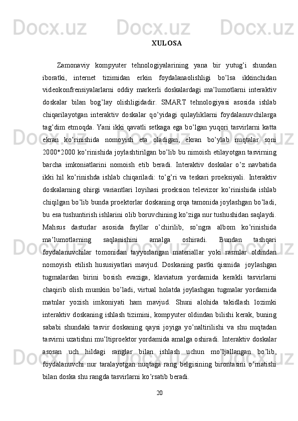 X ULOSA
Zamonaviy   kompyuter   tehnologiyalarining   yana   bir   yutug’i   shundan
iboratki,   internet   tizimidan   erkin   foydalanaolishligi   bo’lsa   ikkinchidan
videokonfrensiyalarlarni   oddiy   markerli   doskalardagi   ma’lumotlarni   interaktiv
doskalar   bilan   bog’lay   olishligidadir.   SMART   tehnologiyasi   asosida   ishlab
chiqarilayotgan   interaktiv   doskalar   qo’yidagi   qulayliklarni   foydalanuvchilarga
tag’dim etmoqda. Yani ikki qavatli setkaga ega bo’lgan yuqori tasvirlarni katta
ekran   ko’rinishida   nomoyish   eta   oladigan,   ekran   bo’ylab   nuqtalar   soni
2000*2000 ko’rinishida joylashtirilgan bo’lib bu nimoish etilayotgan tasvirning
barcha   imkoniatlarini   nomoish   etib   beradi.   Interaktiv   doskalar   o’z   navbatida
ikki   hil   ko’rinishda   ishlab   chiqariladi:   to’g’ri   va   teskari   proeksiyali.   Interaktiv
doskalarning   ohirgi   variantlari   loyihasi   proeksion   televizor   ko’rinishida   ishlab
chiqilgan bo’lib bunda proektorlar doskaning orqa tamonida joylashgan bo’ladi,
bu esa tushuntirish ishlarini olib boruvchining ko’ziga nur tushushidan saqlaydi.
Mahsus   dasturlar   asosida   fayllar   o’chirilib,   so’ngra   albom   ko’rinishida
ma’lumotlarning   saqlanishini   amalga   oshiradi.   Bundan   tashqari
foydalanuvchilar   tomonidan   tayyorlangan   materiallar   yoki   rasmlar   oldindan
nomoyish   etilish   hususiyatlari   mavjud.   Doskaning   pastki   qismida     joylashgan
tugmalardan   birini   bosish   evaziga,   klaviatura   yordamida   kerakli   tasvirlarni
chaqirib   olish   mumkin   bo’ladi,   virtual   holatda   joylashgan   tugmalar   yordamida
matnlar   yozish   imkoniyati   ham   mavjud.   Shuni   alohida   takidlash   lozimki
interaktiv doskaning ishlash tizimini, kompyuter oldindan bilishi kerak, buning
sababi   shundaki   tasvir   doskaning   qaysi   joyiga   yo’naltirilishi   va   shu   nuqtadan
tasvirni uzatishni mu’ltiproektor yordamida amalga oshiradi.   Interaktiv doskalar
asosan   uch   hildagi   ranglar   bilan   ishlash   uchun   mo’ljallangan   bo’lib,
foydalanuvchi   nur   taralayotgan   nuqtaga   rang   belgisining   birontasini   o’rnatishi
bilan doska shu rangda tasvirlarni ko’rsatib beradi.
20