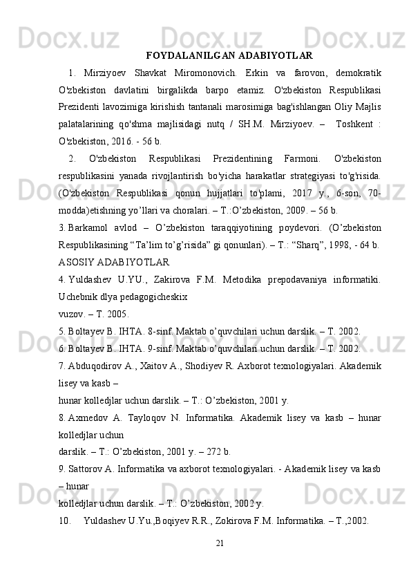 FOYDALANILGAN ADABIYOTLAR
1.   Mirziyoev   Shavkat   Miromonovich.   Erkin   va   farovon,   demokratik
O'zbekiston   davlatini   birgalikda   barpo   etamiz.   O'zbekiston   Respublikasi
Prezidenti lavozimiga kirishish tantanali marosimiga bag'ishlangan Oliy Majlis
palatalarining   qo'shma   majlisidagi   nutq   /   SH.M.   Mirziyoev.   –     Toshkent   :
O'zbekiston, 2016. - 56 b.
2.   O'zbekiston   Respublikasi   Prezidentining   Farmoni.   O'zbekiston
respublikasini   yanada   rivojlantirish   bo'yicha   harakatlar   strategiyasi   to'g'risida.
(O'zbekiston   Respublikasi   qonun   hujjatlari   to'plami,   2017   y.,   6-son,   70-
modda) etishning yo’llari va choralari. – T.:O’zbekiston, 2009. – 56 b.
3. Barkamol   avlod   –   O’zbekiston   taraqqiyotining   poydevori.   (O’zbekiston
Respublikasining “Ta’lim to’g’risida” gi qonunlari). – T.: “Sharq”, 1998, - 64 b.
ASOSIY ADABIYOTLAR
4. Yuldashev   U.YU.,   Zakirova   F.M.   Metodika   prepodavaniya   informatiki.
Uchebnik dlya pedagogicheskix 
vuzov. – T. 2005.
5. Boltayev B. IHTA. 8-sinf. Maktab o’quvchilari uchun darslik. – T. 2002.
6. Boltayev B. IHTA. 9-sinf. Maktab o’quvchilari uchun darslik. – T. 2002.
7. Abduqodirov A., Xaitov A., Shodiyev R. Axborot texnologiyalari. Akademik
lisey va kasb – 
hunar kolledjlar uchun darslik. – T.: O’zbekiston, 2001 y.
8. Axmedov   A.   Tayloqov   N.   Informatika.   Akademik   lisey   va   kasb   –   hunar
kolledjlar uchun 
darslik. – T.: O’zbekiston, 2001 y. – 272 b.
9. Sattorov A. Informatika va axborot texnologiyalari. - Akademik lisey va kasb
– hunar 
kolledjlar uchun darslik. – T.: O’zbekiston, 2002 y.
10. Yuldashev U.Yu.,Boqiyev R.R., Zokirova F.M. Informatika. – T.,2002.
21 