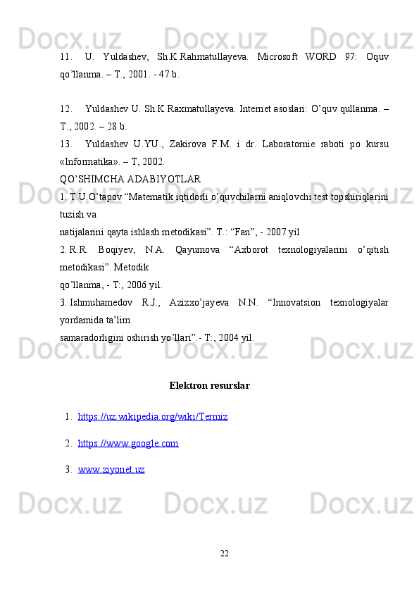 11. U.   Yuldashev,   Sh.K.Rahmatullayeva.   Microsoft   WORD   97:   Oquv
qo’llanma. – T., 2001. - 47 b.
12. Yuldashev U. Sh.K Raxmatullayeva. Internet asoslari: O’quv qullanma. –
T., 2002. – 28 b.
13. Yuldashev   U.YU.,   Zakirova   F.M.   i   dr.   Laboratornie   raboti   po   kursu
«Informatika». – T, 2002.
QO’SHIMCHA ADABIYOTLAR
1. T.U.O’tapov “Matematik iqtidorli o’quvchilarni aniqlovchi test topshiriqlarini
tuzish va 
natijalarini qayta ishlash metodikasi”. T.: “Fan”, - 2007 yil
2. R.R.   Boqiyev,   N.A.   Qayumova   “Axborot   texnologiyalarini   o’qitish
metodikasi”. Metodik 
qo’llanma, - T:, 2006 yil.
3. Ishmuhamedov   R.J.,   Azizxo’jayeva   N.N.   “Innovatsion   texnologiyalar
yordamida ta’lim 
samaradorligini oshirish yo’llari”.- T:, 2004 yil.
Elektron resurslar
  1.   https://uz.wikipedia.org/wiki/Termiz
  2.   https://www.google.com
  3.   www.ziyonet.uz
                                                                                                                                 
22 