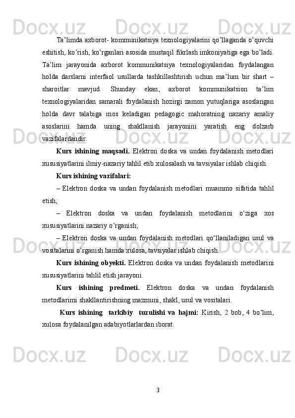 Ta’limda axborot- kommunikatsiya texnologiyalarini qo’llaganda o’quvchi
eshitish, ko’rish, ko’rganlari asosida mustaqil fikrlash imkoniyatiga ega bo’ladi.
Ta’lim   jarayonida   axborot   kommunikatsiya   texnologiyalaridan   foydalangan
holda   darslarni   interfaol   usullarda   tashkillashtirish   uchun   ma’lum   bir   shart   –
sharoitlar   mavjud.   Shunday   ekan,   axborot   kommunikatsion   ta’lim
texnologiyalaridan   samarali   foydalanish   hozirgi   zamon   yutuqlariga   asoslangan
holda   davr   talabiga   mos   keladigan   pedagogic   mahoratning   nazariy   amaliy
asoslarini   hamda   uning   shakllanish   jarayonini   yaratish   eng   dolzarb
vazifalardandir.
Kurs   ishining   maqsadi.   Elektron   doska   va   undan   foydalanish   metodlari
xususiyatlarini ilmiy-nazariy tahlil etib xulosalash va tavsiyalar ishlab chiqish.
Kurs ishining vazifalari:
–   Elektron   doska   va   undan   foydalanish   metodlari   muammo   sifatida   tahlil
etish;
–   Elektron   doska   va   undan   foydalanish   metodlari ni   o‘ziga   xos
xususiyatlarini nazariy o’rganish;
–   Elektron   doska   va   undan   foydalanish   metodlari   qo‘llaniladigan   usul   va
vositalarini o’rganish hamda xulosa, tavsiyalar ishlab chiqish.
Kurs   ishining   obyekti.   Elektron   doska   va   undan   foydalanish   metodlari ni
xususiyatlarini tahlil etish jarayoni.
Kurs   ishining   predmeti.   Elektron   doska   va   undan   foydalanish
metodlari mi   shakllantirishning mazmuni, shakl, usul va vositalari.
Kurs   ishining     tarkibiy     tuzulishi   va   hajmi:   Kirish,   2   bob,   4   bo’lim,
xulosa foydalanilgan adabiyotlarlardan iborat. 
3 