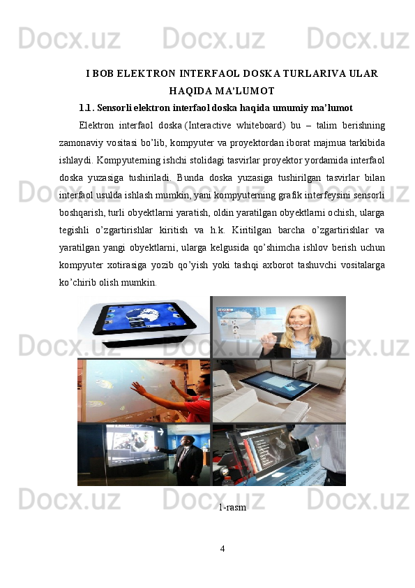 I BOB ELEKTRON INTERFAOL DOSKA TURLARIVA ULAR
HAQIDA MA’LUMOT
1.1.   Sensorli e lektron interfaol doska   haqida umumiy ma’lumo t
Elektron   interfaol   doska   (Interactive   whiteboard)   bu   –   talim   berishning
zamonaviy vositasi bo’lib, kompyuter va proyektordan iborat majmua tarkibida
ishlaydi.  Kompyuterning ishchi stolidagi tasvirlar proyektor yordamida interfaol
doska   yuzasiga   tushiriladi.   Bunda   doska   yuzasiga   tushirilgan   tasvirlar   bilan
interfaol usulda ishlash mumkin, yani kompyuterning grafik interfeysini sensorli
boshqarish, turli obyektlarni yaratish, oldin yaratilgan obyektlarni ochish, ularga
tegishli   o’zgartirishlar   kiritish   va   h.k.   Kiritilgan   barcha   o’zgartirishlar   va
yaratilgan   yangi   obyektlarni,   ularga   kelgusida   qo’shimcha   ishlov   berish   uchun
kompyuter   xotirasiga   yozib   qo’yish   yoki   tashqi   axborot   tashuvchi   vositalarga
ko’chirib olish mumkin.
 
1-rasm
4 