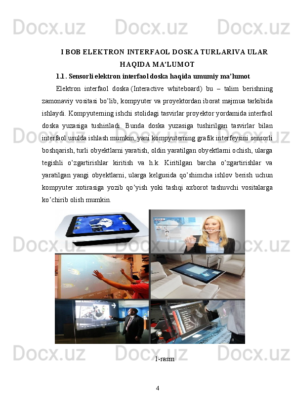 I BOB ELEKTRON INTERFAOL DOSKA TURLARIVA ULAR
HAQIDA MA’LUMOT
1.1.   Sensorli e lektron interfaol doska   haqida umumiy ma’lumo t
Elektron   interfaol   doska   (Interactive   whiteboard)   bu   –   talim   berishning
zamonaviy vositasi bo’lib, kompyuter va proyektordan iborat majmua tarkibida
ishlaydi.  Kompyuterning ishchi stolidagi tasvirlar proyektor yordamida interfaol
doska   yuzasiga   tushiriladi.   Bunda   doska   yuzasiga   tushirilgan   tasvirlar   bilan
interfaol usulda ishlash mumkin, yani kompyuterning grafik interfeysini sensorli
boshqarish, turli obyektlarni yaratish, oldin yaratilgan obyektlarni ochish, ularga
tegishli   o’zgartirishlar   kiritish   va   h.k.   Kiritilgan   barcha   o’zgartirishlar   va
yaratilgan   yangi   obyektlarni,   ularga   kelgusida   qo’shimcha   ishlov   berish   uchun
kompyuter   xotirasiga   yozib   qo’yish   yoki   tashqi   axborot   tashuvchi   vositalarga
ko’chirib olish mumkin.
 
1-rasm
4