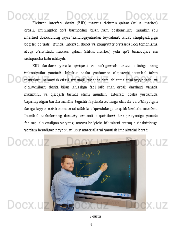 Elektron   interfaol   doska   (EID)   maxsus   elektron   qalam   (stilus,   marker)
orqali,   shuningdek   qo’l   barmoqlari   bilan   ham   boshqarilishi   mumkin   (bu
interfaol doskanining qaysi texnologiyalardan  foydalanib ishlab chiqilganligiga
bog’liq bo’ladi). Bunda, interfaol doska va kompyuter o’rtasida ikki tomonlama
aloqa   o’rnatiladi,   maxsus   qalam   (stilus,   marker)   yoki   qo’l   barmoqlari   esa
sichqoncha kabi ishlaydi.
EID   darslarni   yanada   qiziqarli   va   ko’rgazmali   tarzda   o’tishga   keng
imkoniyatlar   yaratadi.   Mazkur   doska   yordamida   o’qituvchi   interfaol   talim
resurslarni namoyish etishi, mustaqil ravishda dars ishlanmalarini tayyorlashi va
o’quvchilarni   doska   bilan   ishlashga   faol   jalb   etish   orqali   darslarni   yanada
mazmunli   va   qiziqarli   tashkil   etishi   mumkin.   Interfaol   doska   yordamida
bajarilayotgan barcha amallar tegishli fayllarda xotiraga olinishi va o’tilayotgan
darsga tayyor elektron material sifatida o’quvchilarga tarqatib berilishi mumkin.
Interfaol   doskalarning   dasturiy   taminoti   o’quchilarni   dars   jarayoniga   yanada
faolroq jalb etadigan va yangi mavzu bo’yicha bilimlarni tezroq o’zlashtirishga
yordam beradigan noyob usulubiy materiallarni yaratish imoniyatini beradi.
2-rasm
5 