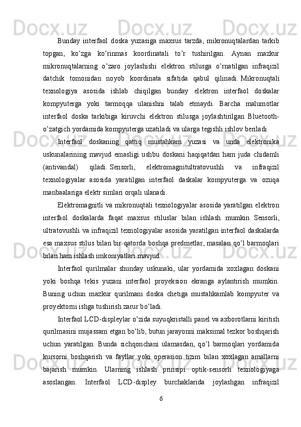 Bunday   interfaol   doska   yuzasiga   maxsus   tarzda,   mikronuqtalardan   tarkib
topgan,   ko’zga   ko’rinmas   koordinatali   to’r   tushirilgan.   Aynan   mazkur
mikronuqtalarning   o’zaro   joylashishi   elektron   stilusga   o’rnatilgan   infraqizil
datchik   tomonidan   noyob   koordinata   sifatida   qabul   qilinadi.   Mikronuqtali
texnologiya   asosida   ishlab   chiqilgan   bunday   elektron   interfaol   doskalar
kompyuterga   yoki   tarmoqqa   ulanishni   talab   etmaydi.   Barcha   malumotlar
interfaol   doska   tarkibiga   kiruvchi   elektron   stilusga   joylashtirilgan   Bluetooth-
o’zatgich yordamida kompyuterga uzatiladi va ularga tegishli ishlov beriladi.
Interfaol   doskaning   qattiq   mustahkam   yuzasi   va   unda   elektronika
uskunalarining   mavjud   emasligi   ushbu   doskani   haqiqatdan   ham   juda   chidamli
(antivandal)   qiladi.   Sensorli,   elektromagnitultratovushli   va   infraqizil
texnologiyalar   asosida   yaratilgan   interfaol   daskalar   kompyuterga   va   ozuqa
manbaalariga elektr simlari orqali ulanadi.
Elektromagnitli va mikronuqtali texnologiyalar asosida yaratilgan elektron
interfaol   doskalarda   faqat   maxsus   stiluslar   bilan   ishlash   mumkin.   Sensorli,
ultratovushli va infraqizil texnologiyalar asosida yaratilgan interfaol daskalarda
esa maxsus stilus bilan bir qatorda boshqa predmetlar, masalan qo’l barmoqlari
bilan ham ishlash imkoniyatlari mavjud.
Interfaol   qurilmalar   shunday   uskunaki,   ular   yordamida   xoxlagan   doskani
yoki   boshqa   tekis   yuzani   interfaol   proyeksion   ekranga   aylantirish   mumkin.
Buning   uchun   mazkur   qurilmani   doska   chetiga   mustahkamlab   kompyuter   va
proyektorni ishga tushirish zarur bo’ladi.
Interfaol LCD-displeylar o’zida suyuqkristalli panel va axborotlarni kiritish
qurilmasini mujassam etgan bo’lib, butun jarayonni maksimal tezkor boshqarish
uchun   yaratilgan.   Bunda   sichqonchani   ulamasdan,   qo’l   barmoqlari   yordamida
kursorni   boshqarish   va   fayllar   yoki   operasion   tizim   bilan   xoxlagan   amallarni
bajarish   mumkin.   Ularning   ishlash   prinsipi   optik-sensorli   texnologiyaga
asoslangan.   Interfaol   LCD-displey   burchaklarida   joylashgan   infraqizil
6